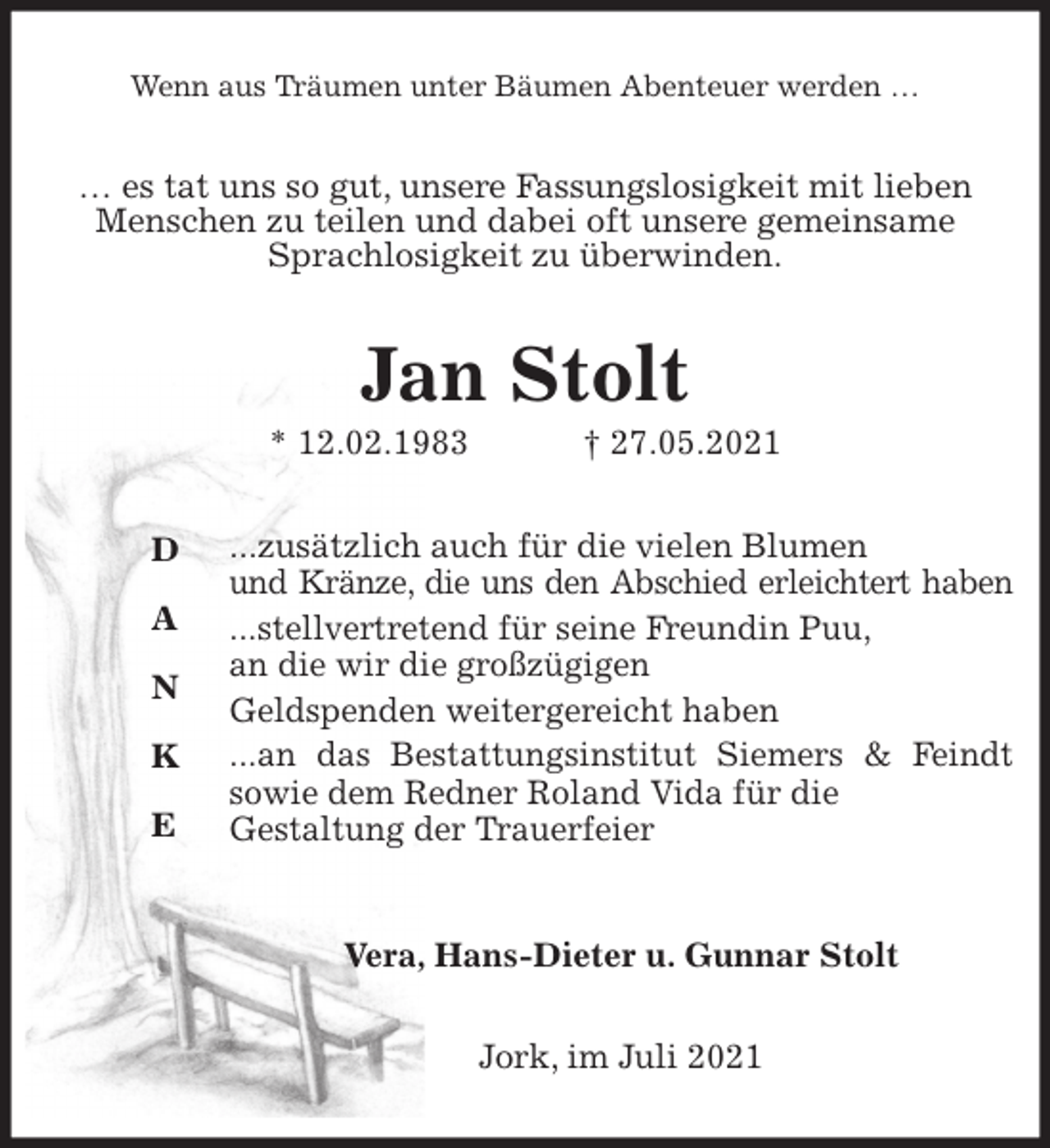 <p>Wenn aus Träumen unter Bäumen Abenteuer werden …<br />… es tat uns so gut, unsere Fassungslosigkeit mit lieben Menschen zu teilen und dabei oft unsere gemeinsame Sprachlosigkeit zu überwinden.<br />Jan Stolt<br />* 12.02.1983 † 27.05.2021<br />...zusätzlich auch für die vielen Blumen<br />und Kränze, die uns den Abschied erleichtert haben<br />...stellvertretend für seine Freundin Puu,<br />an die wir die großzügigen<br />Geldspenden weitergereicht haben<br />...an das Bestattungsinstitut Siemers &amp; Feindt<br />sowie dem Redner Roland Vida für die<br />Gestaltung der Trauerfeier<br />Vera, Hans-Dieter u. Gunnar Stolt<br />Jork, im Juli 2021<br />D<br />A<br />N<br />K</p>
<p>E</p>