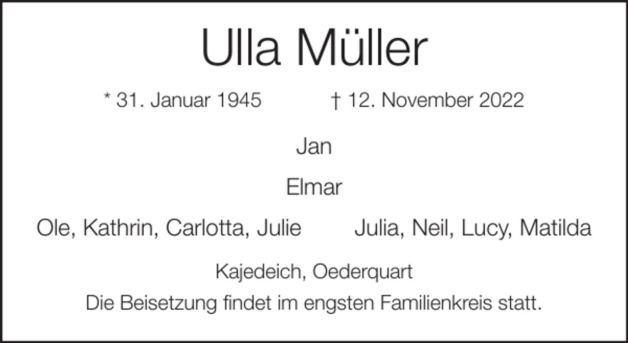 <p>Ulla Müller<br />* 31. Januar 1945 † 12. November 2022<br />Jan<br />Elmar<br />Ole, Kathrin, Carlotta, Julie Julia, Neil, Lucy, Matilda<br />Kajedeich, Oederquart<br />Die Beisetzung findet im engsten Familienkreis statt.</p>