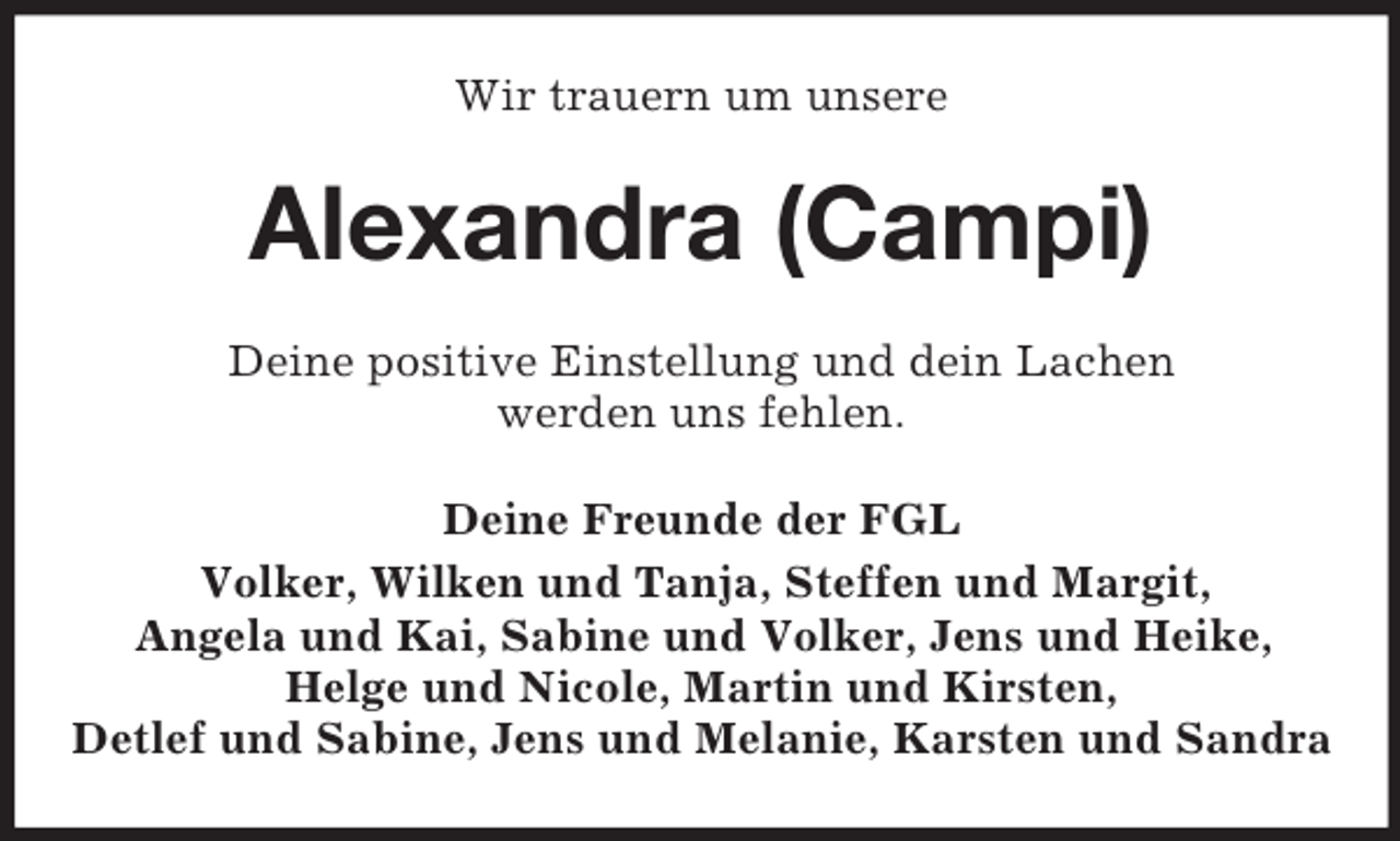 <p>Wir trauern um unsere<br />Alexandra (Campi)<br />Deine positive Einstellung und dein Lachen<br />werden uns fehlen.<br />Deine Freunde der FGL<br />Volker, Wilken und Tanja, Steffen und Margit,<br />Angela und Kai, Sabine und Volker, Jens und Heike,<br />Helge und Nicole, Martin und Kirsten,<br />Detlef und Sabine, Jens und Melanie, Karsten und Sandra</p>