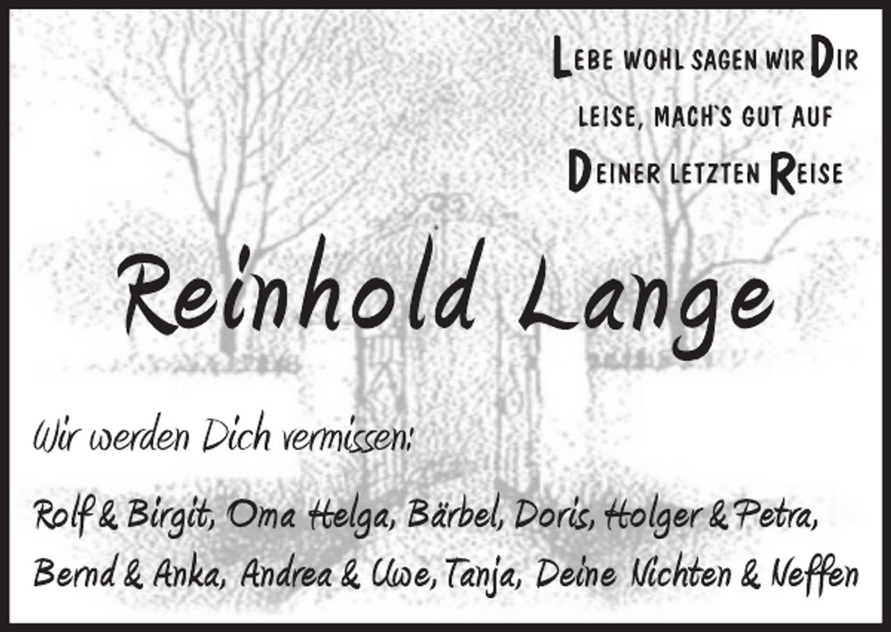 <p>LEBE WOHL SAGEN WIR DIR<br />LEISE, MACH´S GUT AUF<br />DEINER LETZTEN REISE<br />Reinhold Lange<br />Wir werden Dich vermissen:<br />Rolf&amp;Birgit, Oma Helga, Bärbel, Doris, Holger &amp; Petra,<br />Bernd &amp; Anka, Andrea &amp; Uwe, Tanja, Deine Nichten &amp; Neffen</p>