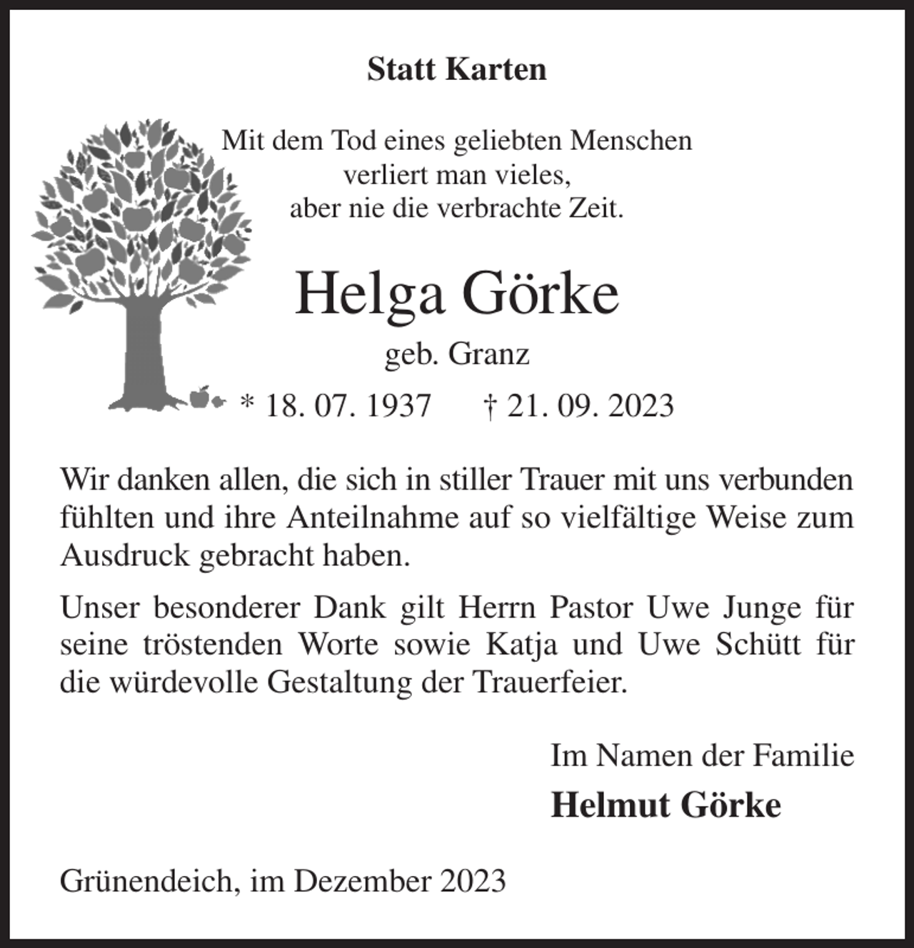 <p>Statt Karten<br />Mit dem Tod eines geliebten Menschen<br />verliert man vieles,<br />aber nie die verbrachte Zeit.<br />Helga Görke<br />geb. Granz<br />* 18. 07. 1937 † 21. 09. 2023<br />Wir danken allen, die sich in stiller Trauer mit uns verbunden<br />fühlten und ihre Anteilnahme auf so vielfältige Weise zum Ausdruck gebracht haben.<br />Unser besonderer Dank gilt Herrn Pastor Uwe Junge für seine tröstenden Worte sowie Katja und Uwe Schütt für die würdevolle Gestaltung der Trauerfeier.<br />Im Namen der Familie<br />Helmut Görke<br />Grünendeich, im Dezember 2023</p>