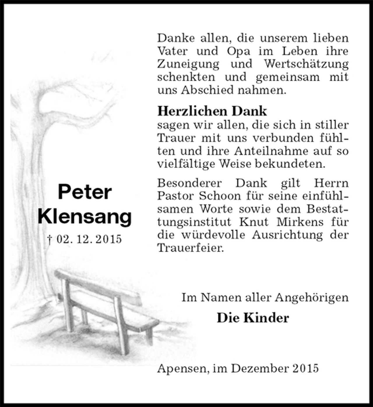 <p>Danke allen, die unserem lieben Vater und Opa im Leben ihre Zuneigung und Wertschätzung schenkten und gemeinsam mit uns Abschied nahmen.<br />Herzlichen Dank<br />sagen wir allen, die sich in stiller Trauer mit uns verbunden fühlten und ihre Anteilnahme auf so vielfältige Weise bekundeten.<br />Besonderer Dank gilt Herrn<br />Pastor Schoon für seine einfühlsamen Worte sowie dem Bestattungsinstitut Knut Mirkens für die würdevolle Ausrichtung der Trauerfeier.<br />Im Namen aller Angehörigen<br />Die Kinder<br />Apensen, im Dezember 2015</p>
<p>Peter<br />Klensang<br />02. 12. 2015</p>
