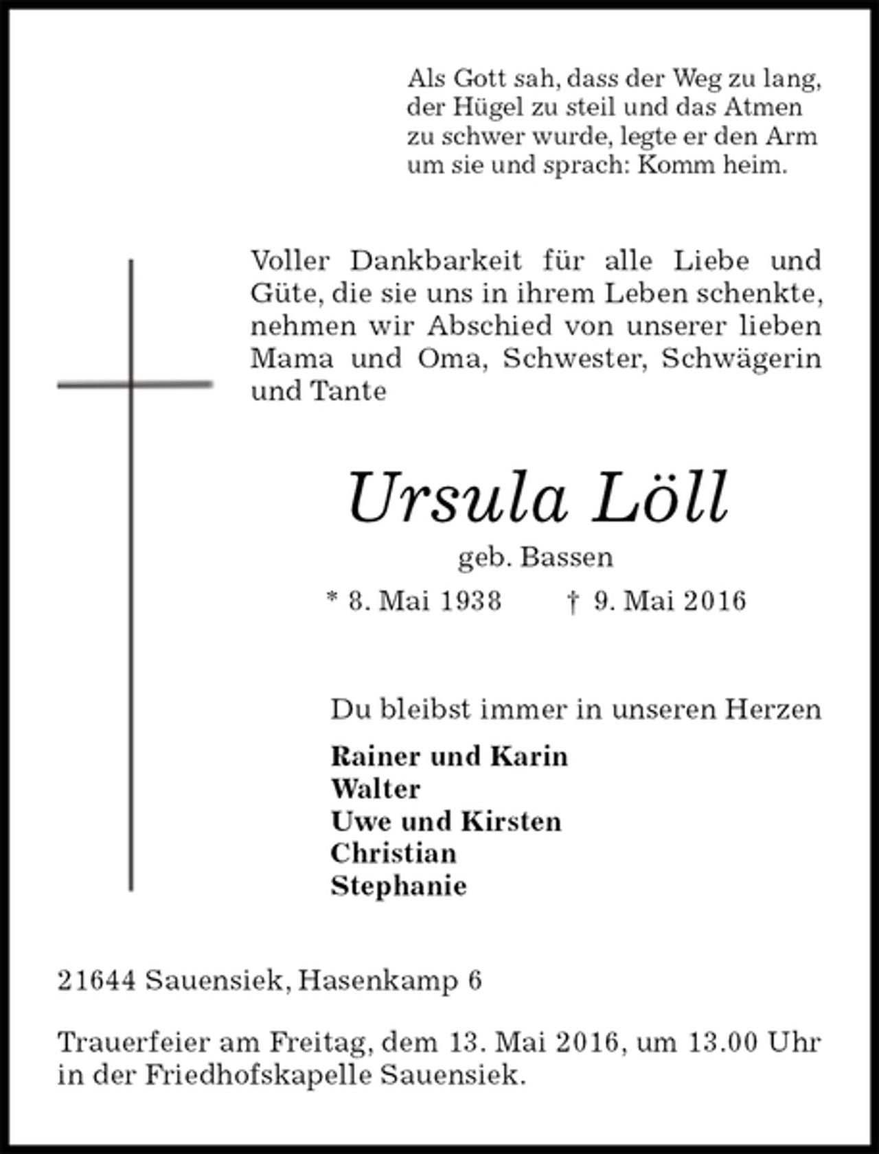 <p>Als Gott sah, dass der Weg zu lang,<br />der Hügel zu steil und das Atmen<br />zu schwer wurde, legte er den Arm<br />um sie und sprach: Komm heim.<br />Voller Dankbarkeit für alle Liebe und Güte, die sie uns in ihrem Leben schenkte, nehmen wir Abschied von unserer lieben Mama und Oma, Schwester, Schwägerin und Tante<br />Ursula Löll<br />geb. Bassen<br />* 8. Mai 1938 † 9. Mai 2016<br />Du bleibst immer in unseren Herzen<br />Rainer und Karin<br />Walter<br />Uwe und Kirsten<br />Christian<br />Stephanie<br />21644 Sauensiek, Hasenkamp 6</p>
<p>Trauerfeier am Freitag, dem 13. Mai 2016, um 13.00 Uhr in der Friedhofskapelle Sauensiek.</p>