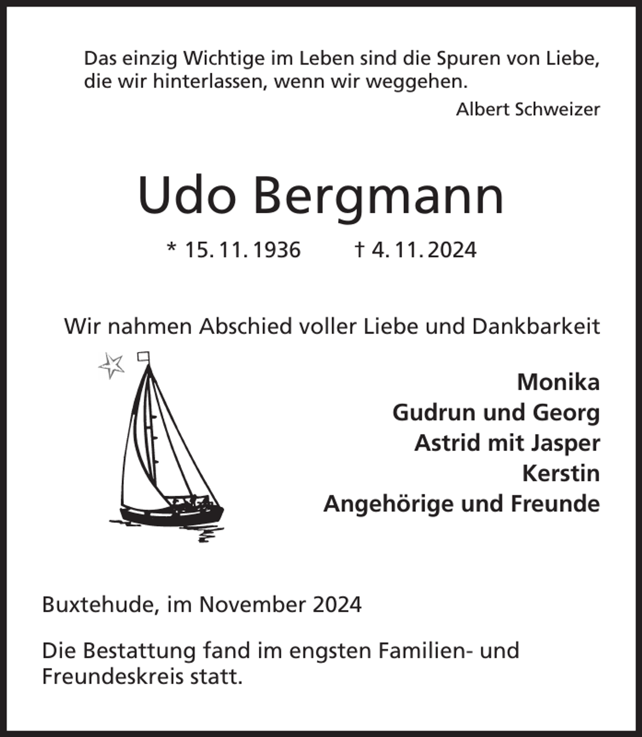 <p>Das einzig Wichtige im Leben sind die Spuren von Liebe,<br />die wir hinterlassen, wenn wir weggehen.<br />Albert Schweizer<br />Udo Bergmann<br />* 15. 11. 1936 † 4. 11. 2024<br />Wir nahmen Abschied voller Liebe und Dankbarkeit<br />Monika<br />Gudrun und Georg<br />Astrid mit Jasper<br />Kerstin<br />Angehörige und Freunde</p><p>Buxtehude, im November 2024<br />Die Bestattung fand im engsten Familien- und<br />Freundeskreis statt.</p>