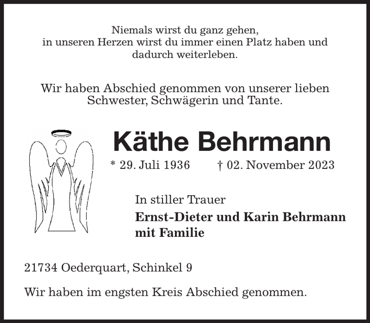 <p>Niemals wirst du ganz gehen,<br />in unseren Herzen wirst du immer einen Platz haben und<br />dadurch weiterleben.<br />Wir haben Abschied genommen von unserer lieben Schwester, Schwägerin und Tante.<br />Käthe Behrmann<br />* 29. Juli 1936 † 02. November 2023<br />In stiller Trauer<br />Ernst-Dieter und Karin Behrmann<br />mit Familie<br />21734 Oederquart, Schinkel 9</p><p>Wir haben im engsten Kreis Abschied genommen.</p>