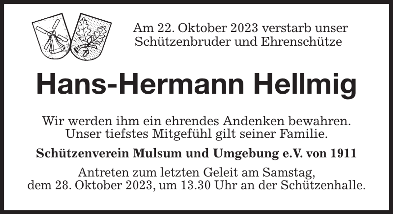 <p>Am 22. Oktober 2023 verstarb unser<br />Schützenbruder und Ehrenschütze<br />Hans-Hermann Hellmig<br />Wir werden ihm ein ehrendes Andenken bewahren.<br />Unser tiefstes Mitgefühl gilt seiner Familie.<br />Schützenverein Mulsum und Umgebung e.V. von 1911<br />Antreten zum letzten Geleit am Samstag,<br />dem 28. Oktober 2023, um 13.30 Uhr an der Schützenhalle.</p>