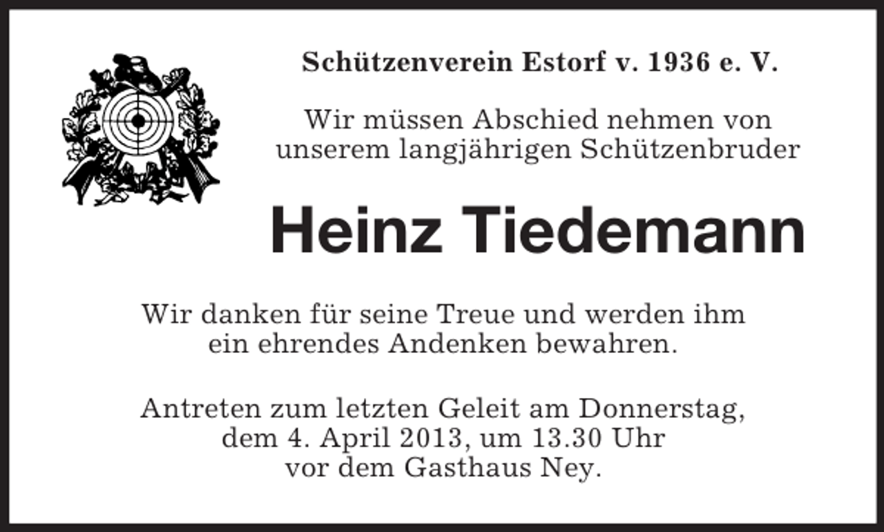 <p>Schützenverein Estorf v. 1936 e. V.<br />Wir müssen Abschied nehmen von<br />unserem langjährigen Schützenbruder</p><p>Heinz Tiedemann<br />Wir danken für seine Treue und werden ihm<br />ein ehrendes Andenken bewahren.<br />Antreten zum letzten Geleit am Donnerstag,<br />dem 4. April 2013, um 13.30 Uhr<br />vor dem Gasthaus Ney.</p>