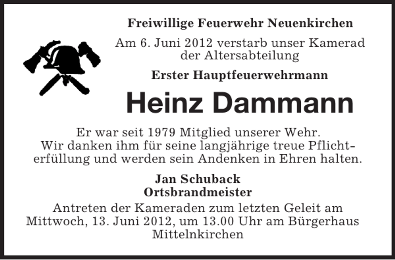 <p>Freiwillige Feuerwehr Neuenkirchen<br />Am 6. Juni 2012 verstarb unser Kamerad<br />der Altersabteilung<br />Erster Hauptfeuerwehrmann</p><p>Heinz Dammann<br />Er war seit 1979 Mitglied unserer Wehr.<br />Wir danken ihm für seine langjährige treue Pflichterfüllung und werden sein Andenken in Ehren halten.<br />Jan Schuback<br />Ortsbrandmeister<br />Antreten der Kameraden zum letzten Geleit am<br />Mittwoch, 13. Juni 2012, um 13.00 Uhr am Bürgerhaus<br />Mittelnkirchen</p>