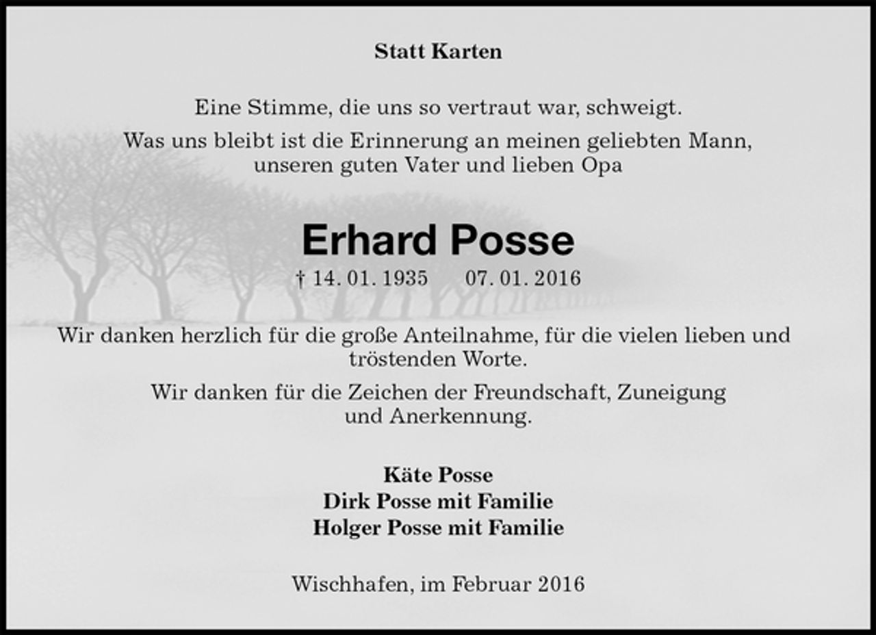<p>Statt Karten<br />Eine Stimme, die uns so vertraut war, schweigt.<br />Was uns bleibt ist die Erinnerung an meinen geliebten Mann,<br />unseren guten Vater und lieben Opa<br />Erhard Posse<br />† 14. 01. 1935 07. 01. 2016<br />Wir danken herzlich für die große Anteilnahme, für die vielen lieben und tröstenden Worte.<br />Wir danken für die Zeichen der Freundschaft, Zuneigung<br />und Anerkennung.<br />Käte Posse<br />Dirk Posse mit Familie<br />Holger Posse mit Familie<br />Wischhafen, im Februar 2016</p>