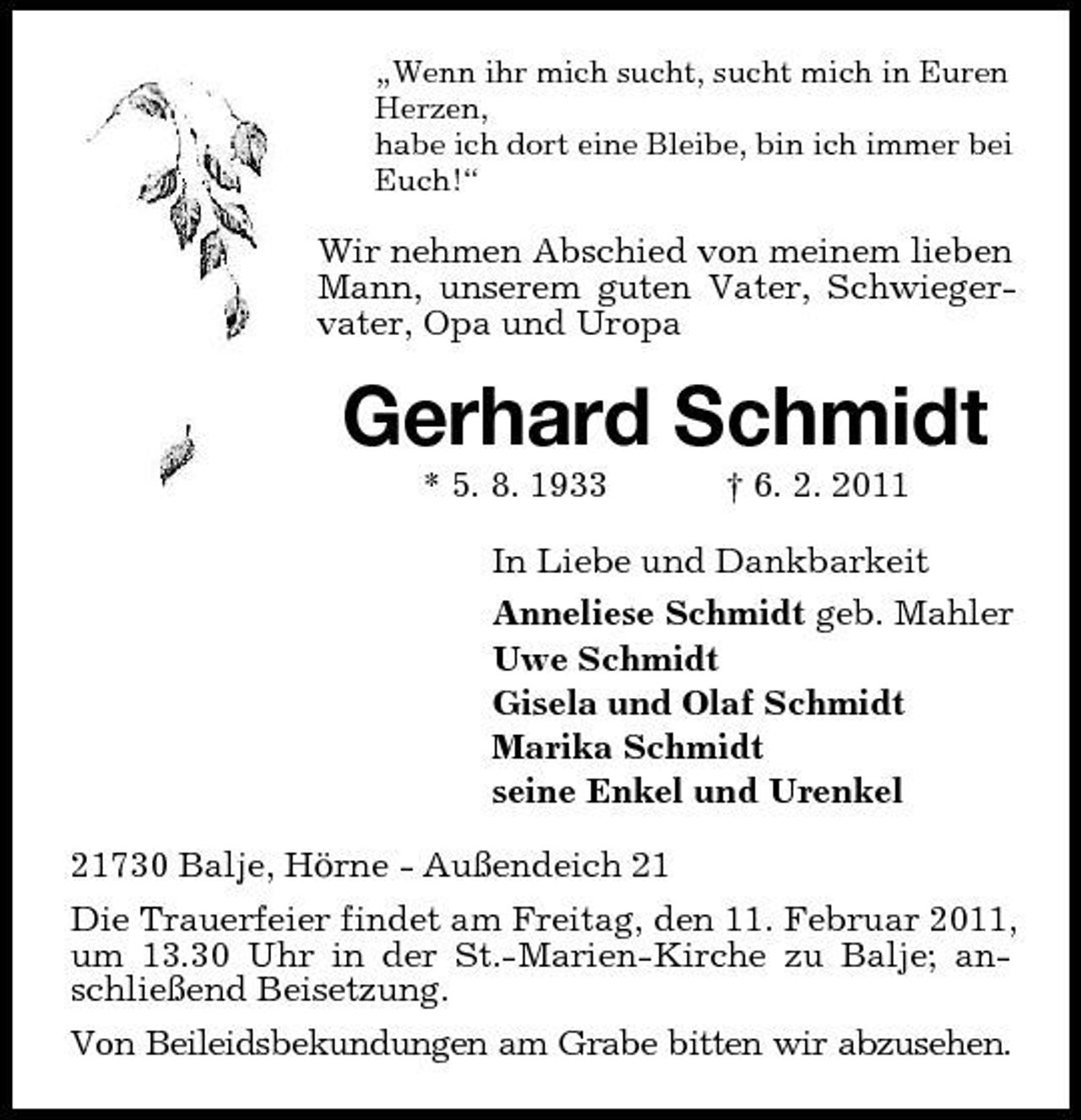 <p>„Wenn ihr mich sucht, sucht mich in Euren Herzen, habe ich dort eine Bleibe, bin ich immer bei Euch!“</p><p>Wir nehmen Abschied von meinem lieben Mann, unserem guten Vater, Schwiegervater, Opa und Uropa</p><p>Gerhard Schmidt<br />* 5. 8. 1933 † 6. 2. 2011 In Liebe und Dankbarkeit Anneliese Schmidt geb. Mahler Uwe Schmidt Gisela und Olaf Schmidt Marika Schmidt seine Enkel und Urenkel 21730 Balje, Hörne - Außendeich 21 Die Trauerfeier findet am Freitag, den 11. Februar 2011, um 13.30 Uhr in der St.-Marien-Kirche zu Balje; anschließend Beisetzung. Von Beileidsbekundungen am Grabe bitten wir abzusehen.</p>
