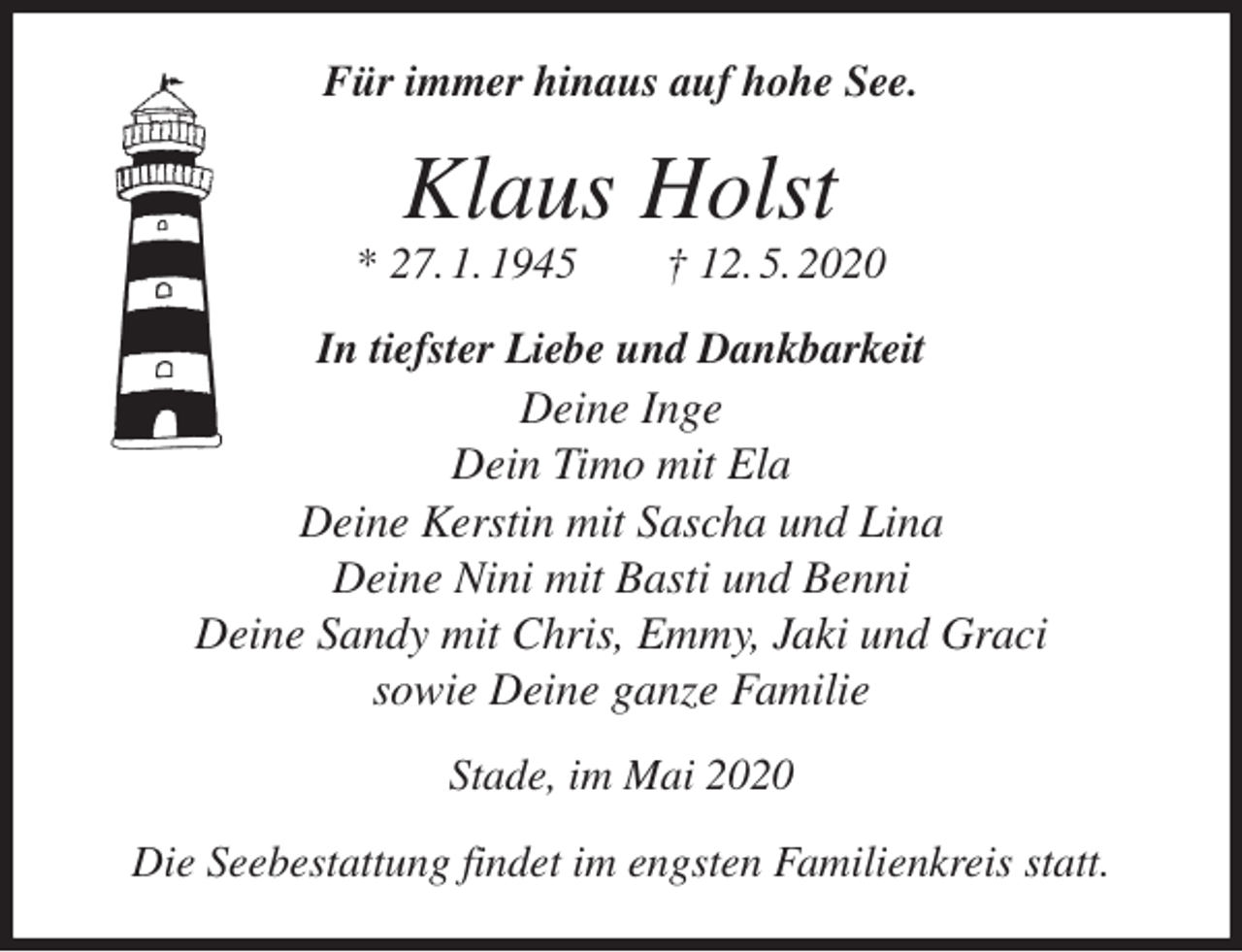 <p>Für immer hinaus auf hohe See.<br />Klaus Holst<br />* 27. 1. 1945 † 12. 5. 2020<br />In tiefster Liebe und Dankbarkeit<br />Deine Inge<br />Dein Timo mit Ela<br />Deine Kerstin mit Sascha und Lina<br />Deine Nini mit Basti und Benni<br />Deine Sandy mit Chris, Emmy, Jaki und Graci<br />sowie Deine ganze Familie<br />Stade, im Mai 2020</p>
<p>Die Seebestattung findet im engsten Familienkreis statt.</p>