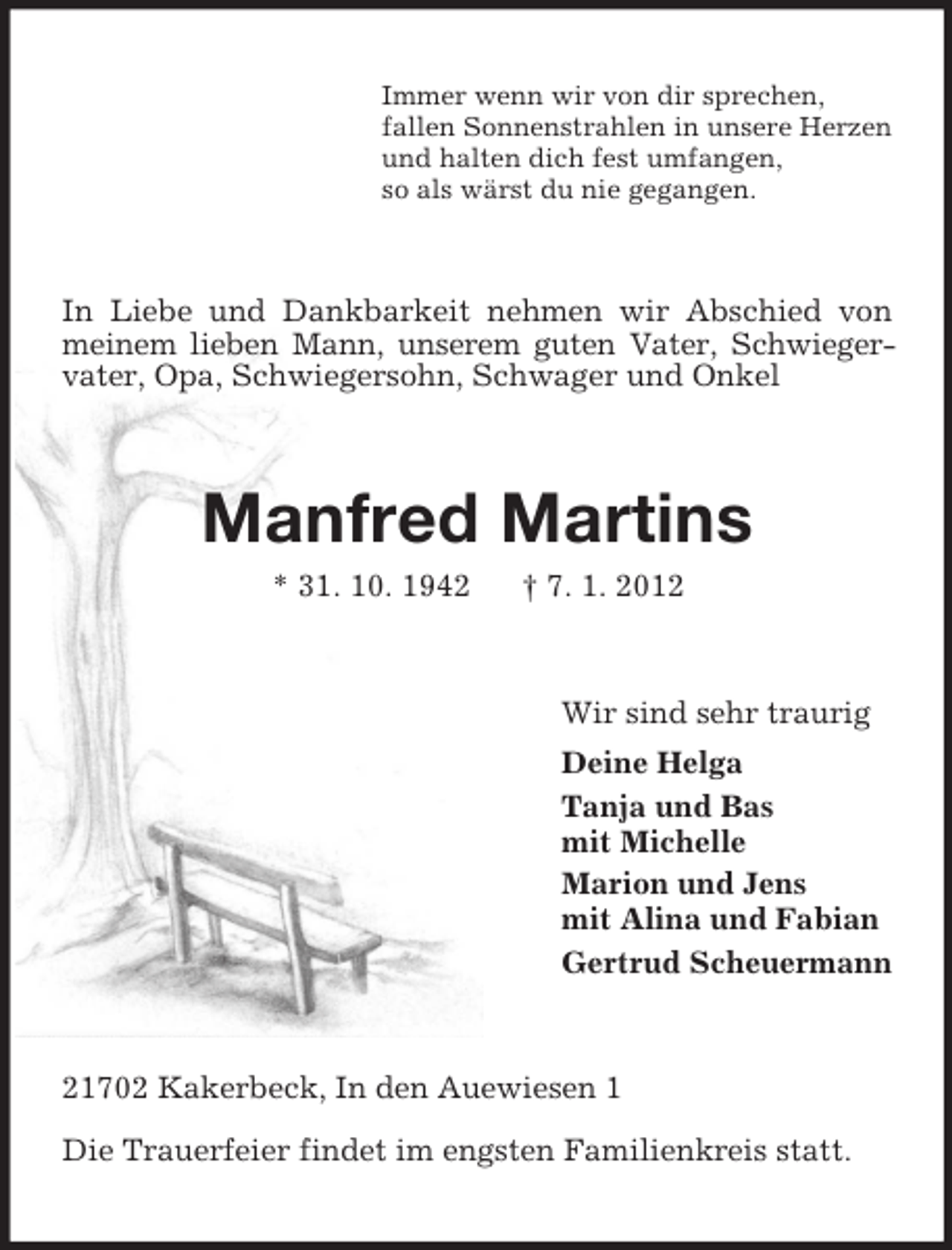 <p>Immer wenn wir von dir sprechen,<br />fallen Sonnenstrahlen in unsere Herzen<br />und halten dich fest umfangen,<br />so als wärst du nie gegangen.</p><p>In Liebe und Dankbarkeit nehmen wir Abschied von<br />meinem lieben Mann, unserem guten Vater, Schwiegervater, Opa, Schwiegersohn, Schwager und Onkel</p><p>Manfred Martins<br />* 31. 10. 1942</p><p>† 7. 1. 2012</p><p>Wir sind sehr traurig<br />Deine Helga<br />Tanja und Bas<br />mit Michelle<br />Marion und Jens<br />mit Alina und Fabian<br />Gertrud Scheuermann</p><p>21702 Kakerbeck, In den Auewiesen 1<br />Die Trauerfeier findet im engsten Familienkreis statt.</p>