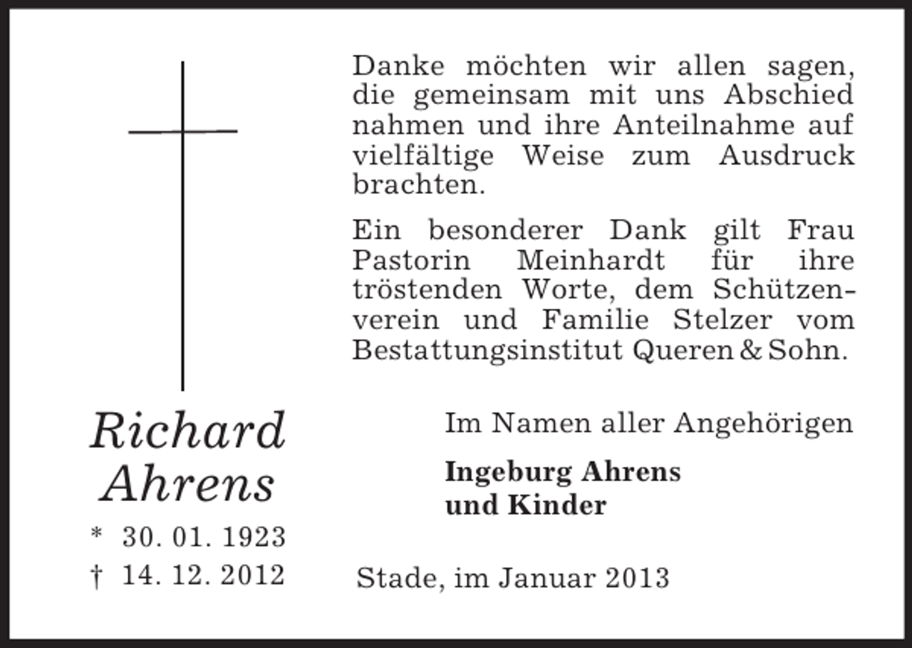 <p>Danke möchten wir allen sagen,<br />die gemeinsam mit uns Abschied<br />nahmen und ihre Anteilnahme auf<br />vielfältige Weise zum Ausdruck<br />brachten.<br />Ein besonderer Dank gilt Frau<br />Pastorin<br />Meinhardt<br />für<br />ihre<br />tröstenden Worte, dem Schützenverein und Familie Stelzer vom<br />Bestattungsinstitut Queren &amp; Sohn.</p><p>Richard<br />Ahrens<br />* 30. 01. 1923<br />† 14. 12. 2012</p><p>Im Namen aller Angehörigen<br />Ingeburg Ahrens<br />und Kinder<br />Stade, im Januar 2013</p>