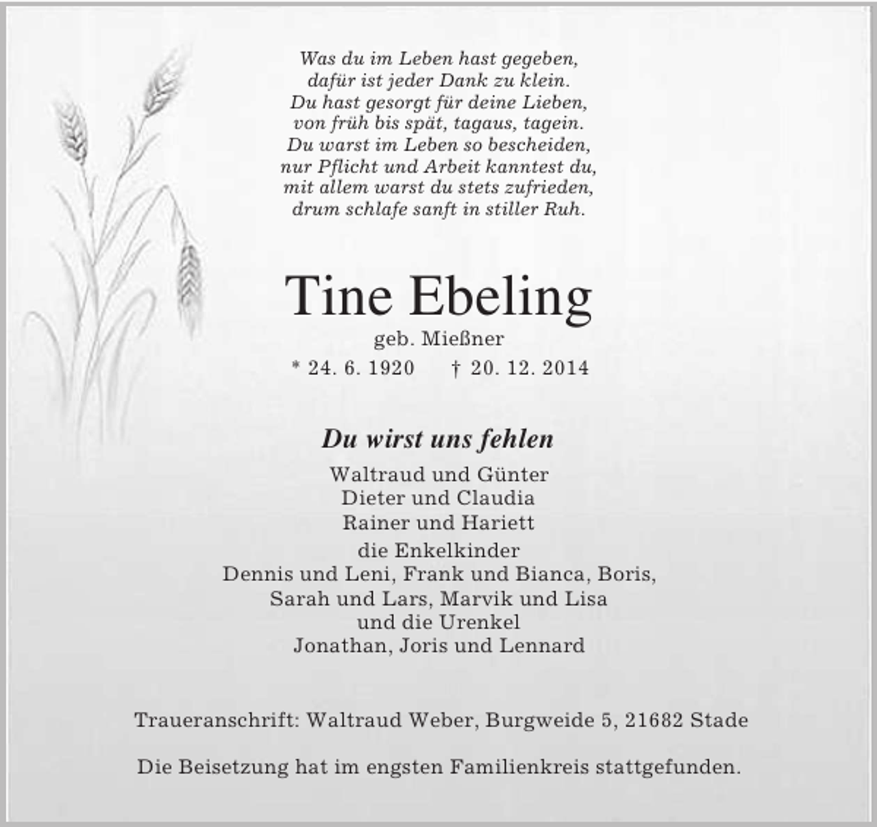<p>Was du im Leben hast gegeben,<br />dafür ist jeder Dank zu klein.<br />Du hast gesorgt für deine Lieben,<br />von früh bis spät, tagaus, tagein.<br />Du warst im Leben so bescheiden,<br />nur Pflicht und Arbeit kanntest du,<br />mit allem warst du stets zufrieden,<br />drum schlafe sanft in stiller Ruh.<br />Tine Ebeling<br />geb. Mießner<br />* 24. 6. 1920 † 20. 12. 2014<br />Du wirst uns fehlen<br />Waltraud und Günter<br />Dieter und Claudia<br />Rainer und Hariett<br />die Enkelkinder<br />Dennis und Leni, Frank und Bianca, Boris,<br />Sarah und Lars, Marvik und Lisa<br />und die Urenkel<br />Jonathan, Joris und Lennard<br />Traueranschrift: Waltraud Weber, Burgweide 5, 21682 Stade<br />Die Beisetzung hat im engsten Familienkreis stattgefunden.</p>