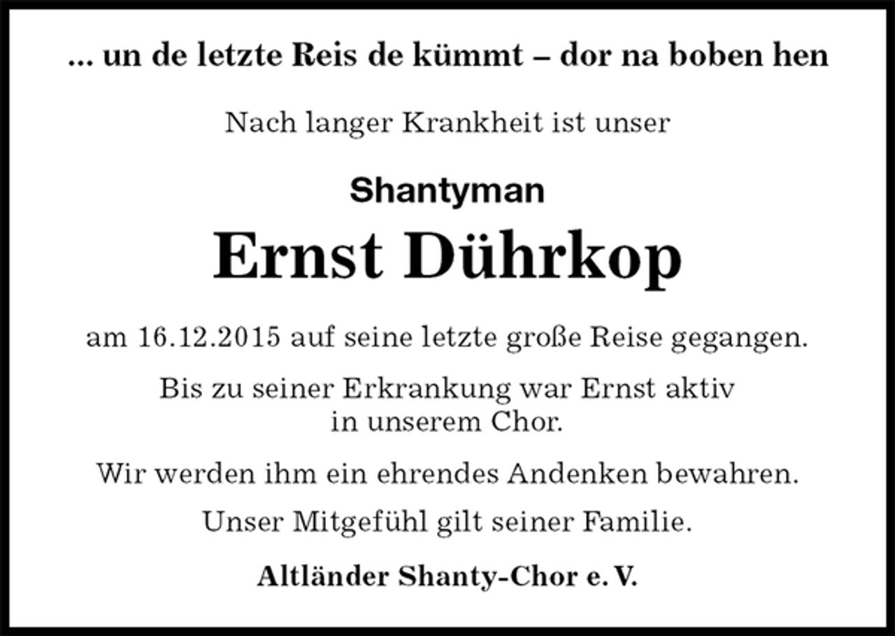 <p>Nach langer Krankheit ist unser<br />Shantyman<br />Ernst Dührkop<br />Wir werden ihm ein ehrendes Andenken bewahren.<br />Unser Mitgefühl gilt seiner Familie.<br />Altländer Shanty-Chor e. V.<br />am 16.12.2015 auf seine letzte große Reise gegangen.</p>
<p>Bis zu seiner Erkrankung war Ernst aktiv<br />in unserem Chor.<br />... un de letzte Reis de kümmt – dor na boben hen</p>