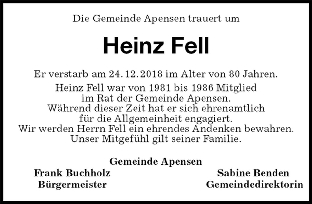 <p>Die Gemeinde Apensen trauert um<br />Heinz Fell<br />Gemeinde Apensen<br />Frank Buchholz Sabine Benden<br />Bürgermeister Gemeindedirektorin<br />Er verstarb am 24. 12. 2018 im Alter von 80 Jahren.<br />Heinz Fell war von 1981 bis 1986 Mitglied<br />im Rat der Gemeinde Apensen.<br />Während dieser Zeit hat er sich ehrenamtlich<br />für die Allgemeinheit engagiert.<br />Wir werden Herrn Fell ein ehrendes Andenken bewahren.<br />Unser Mitgefühl gilt seiner Familie.</p>