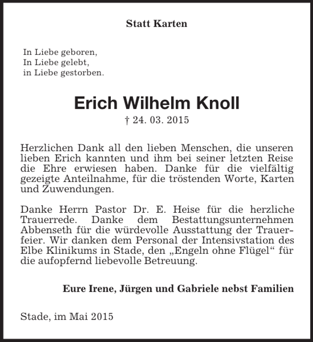 <p>Statt Karten<br />In Liebe geboren,<br />In Liebe gelebt,<br />in Liebe gestorben.<br />Erich Wilhelm Knoll<br />† 24. 03. 2015<br />Herzlichen Dank all den lieben Menschen, die unseren lieben Erich kannten und ihm bei seiner letzten Reise die Ehre erwiesen haben. Danke für die vielfältig<br />gezeigte Anteilnahme, für die tröstenden Worte, Karten und Zuwendungen.</p><p>Danke Herrn Pastor Dr. E. Heise für die herzliche<br />Trauerrede. Danke dem Bestattungsunternehmen<br />Abbenseth für die würdevolle Ausstattung der Trauerfeier. Wir danken dem Personal der Intensivstation des Elbe Klinikums in Stade, den „Engeln ohne Flügel“ für die aufopfernd liebevolle Betreuung.<br />Eure Irene, Jürgen und Gabriele nebst Familien<br />Stade, im Mai 2015</p>