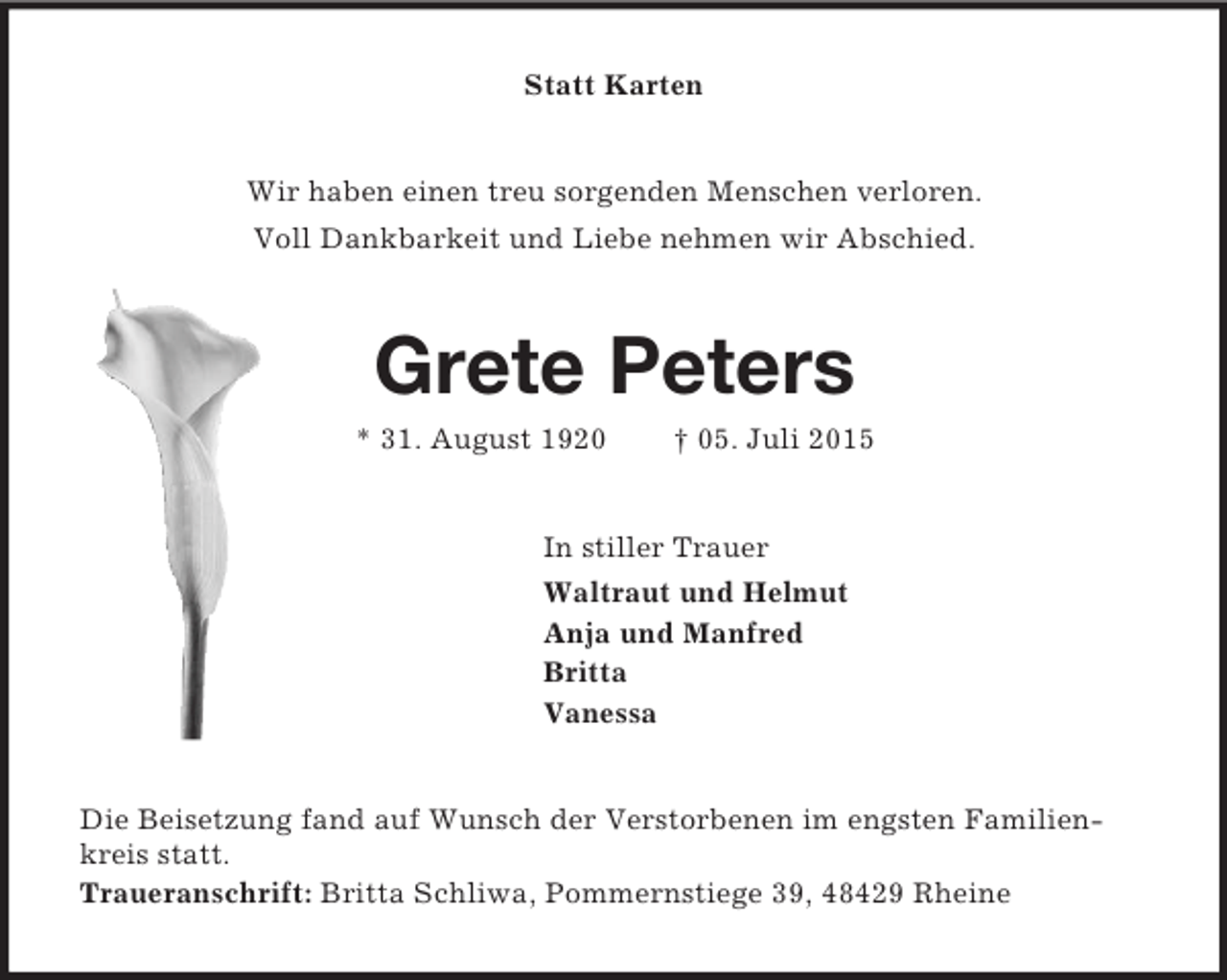 <p>Statt Karten<br />Wir haben einen treu sorgenden Menschen verloren.<br />Voll Dankbarkeit und Liebe nehmen wir Abschied.<br />Grete Peters<br />* 31. August 1920 † 05. Juli 2015<br />In stiller Trauer<br />Waltraut und Helmut<br />Anja und Manfred<br />Britta<br />Vanessa<br />Die Beisetzung fand auf Wunsch der Verstorbenen im engsten Familienkreis statt.<br />Traueranschrift: Britta Schliwa, Pommernstiege 39, 48429 Rheine</p>