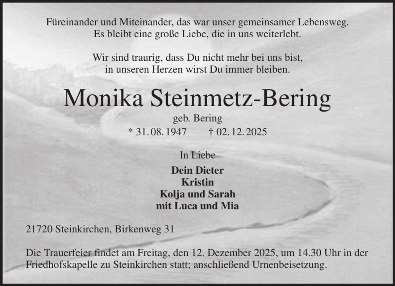 <p>Füreinander und Miteinander, das war unser gemeinsamer Lebensweg.<br />Es bleibt eine große Liebe, die in uns weiterlebt.</p><p>Wir sind traurig, dass Du nicht mehr bei uns bist,<br />in unseren Herzen wirst Du immer bleiben.<br />Monika Steinmetz-Bering<br />geb. Bering<br />* 31. 08. 1947 † 02. 12. 2025<br />In Liebe<br />Dein Dieter<br />Kristin<br />Kolja und Sarah<br />mit Luca und Mia<br />21720 Steinkirchen, Birkenweg 31</p><p>Die Trauerfeier findet am Freitag, den 12. Dezember 2025, um 14.30 Uhr in der<br />Friedhofskapelle zu Steinkirchen statt; anschließend Urnenbeisetzung.</p>