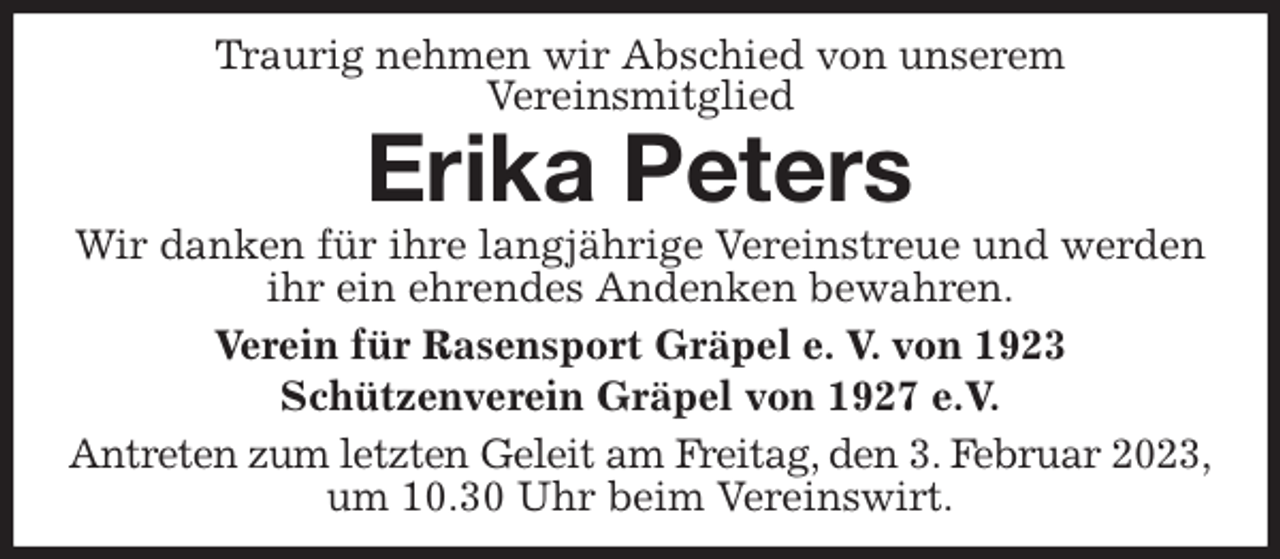 <p>Traurig nehmen wir Abschied von unserem<br />Vereinsmitglied<br />Erika Peters<br />Wir danken für ihre langjährige Vereinstreue und werden ihr ein ehrendes Andenken bewahren.<br />Verein für Rasensport Gräpel e. V. von 1923<br />Schützenverein Gräpel von 1927 e.V.<br />Antreten zum letzten Geleit am Freitag, den 3. Februar 2023,<br />um 10.30 Uhr beim Vereinswirt.</p>