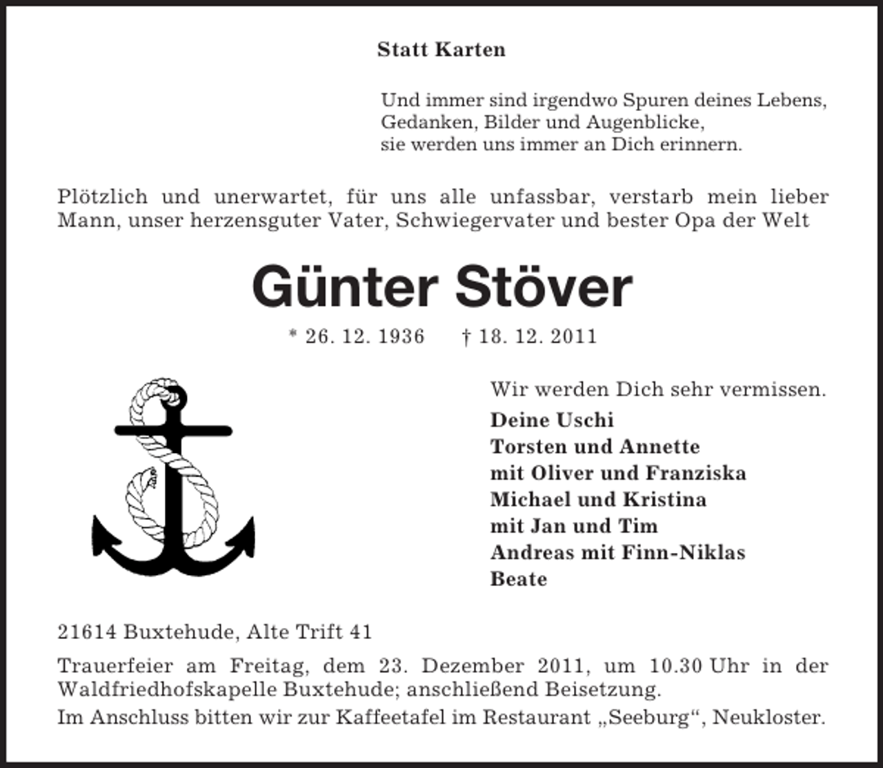 <p>Statt Karten<br />Und immer sind irgendwo Spuren deines Lebens,<br />Gedanken, Bilder und Augenblicke,<br />sie werden uns immer an Dich erinnern.</p><p>Plötzlich und unerwartet, für uns alle unfassbar, verstarb mein lieber<br />Mann, unser herzensguter Vater, Schwiegervater und bester Opa der Welt</p><p>Günter Stöver<br />* 26. 12. 1936</p><p>† 18. 12. 2011<br />Wir werden Dich sehr vermissen.<br />Deine Uschi<br />Torsten und Annette<br />mit Oliver und Franziska<br />Michael und Kristina<br />mit Jan und Tim<br />Andreas mit Finn-Niklas<br />Beate</p><p>21614 Buxtehude, Alte Trift 41<br />Trauerfeier am Freitag, dem 23. Dezember 2011, um 10.30 Uhr in der<br />Waldfriedhofskapelle Buxtehude; anschließend Beisetzung.<br />Im Anschluss bitten wir zur Kaffeetafel im Restaurant „Seeburg“, Neukloster.</p>