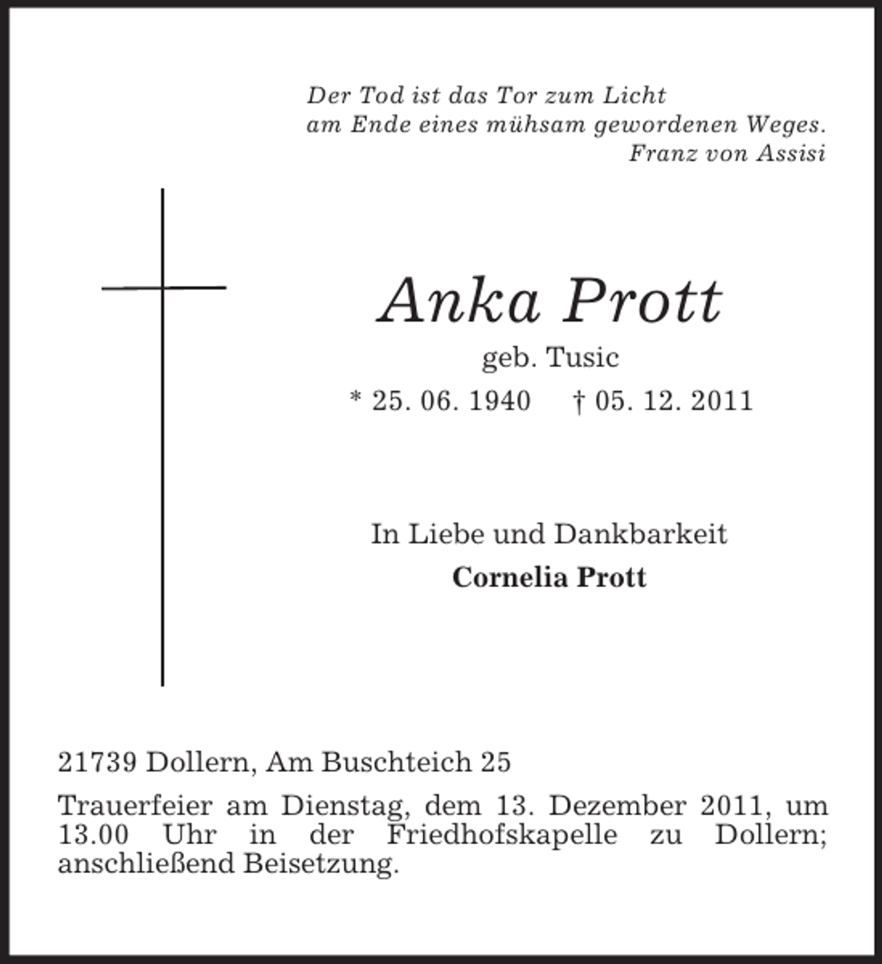 <p>Der Tod ist das Tor zum Licht<br />am Ende eines mühsam gewordenen Weges.<br />Franz von Assisi<br />Anka Prott<br />geb. Tusic<br />* 25. 06. 1940 † 05. 12. 2011<br />In Liebe und Dankbarkeit</p><p>Cornelia Prott<br />21739 Dollern, Am Buschteich 25<br />Trauerfeier am Dienstag, dem 13. Dezember 2011, um 13.00 Uhr in der Friedhofskapelle zu Dollern;<br />anschließend Beisetzung.</p>