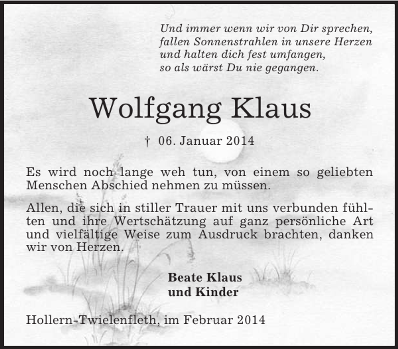 <p>Und immer wenn wir von Dir sprechen,<br />fallen Sonnenstrahlen in unsere Herzen<br />und halten dich fest umfangen,<br />so als wärst Du nie gegangen.<br />Wolfgang Klaus<br />† 06. Januar 2014<br />Es wird noch lange weh tun, von einem so geliebten Menschen Abschied nehmen zu müssen.<br />Allen, die sich in stiller Trauer mit uns verbunden fühlten und ihre Wertschätzung auf ganz persönliche Art und vielfältige Weise zum Ausdruck brachten, danken wir von Herzen.<br />Beate Klaus<br />und Kinder<br />Hollern-Twielenfleth, im Februar 2014</p>