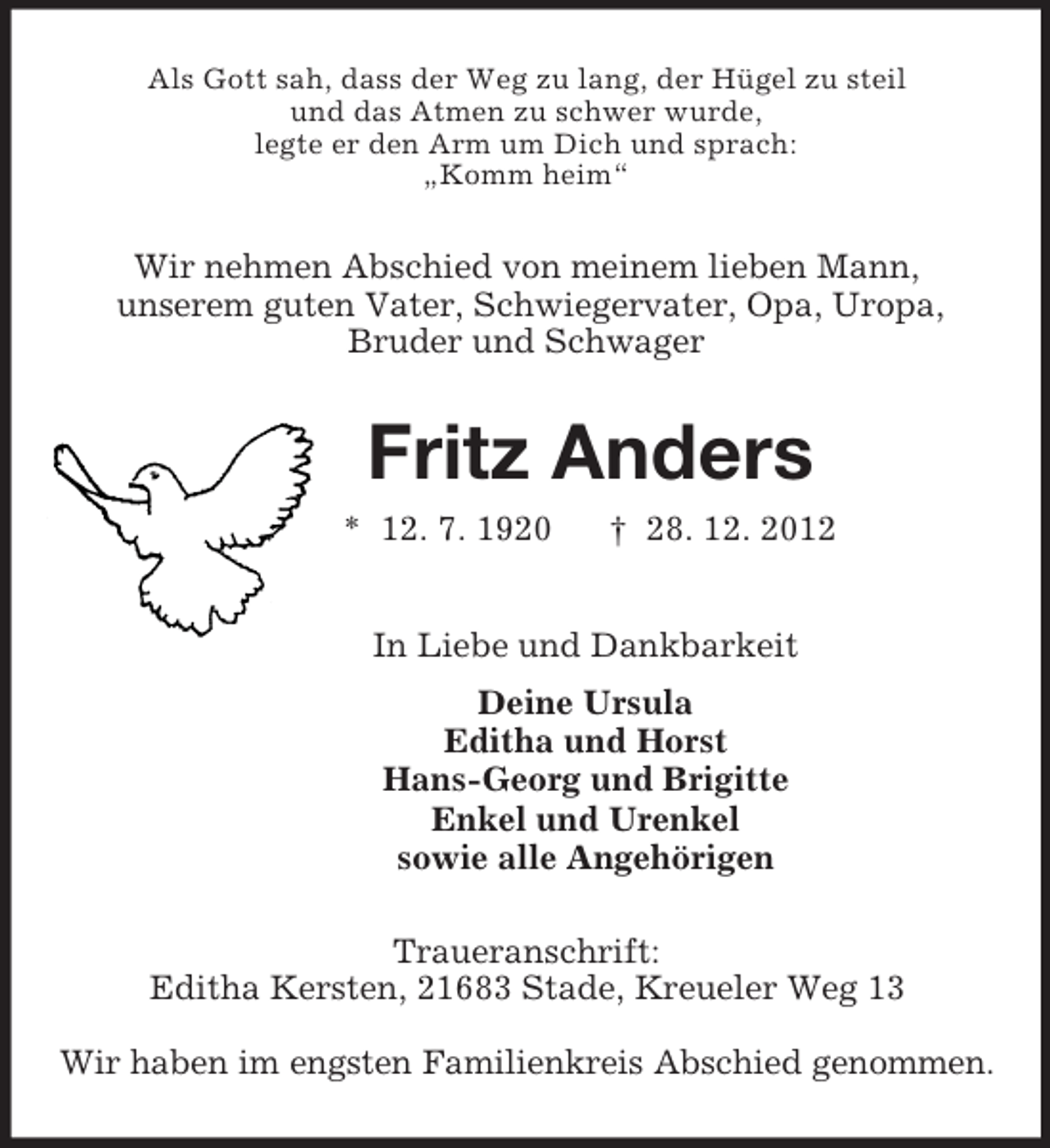 <p>Als Gott sah, dass der Weg zu lang, der Hügel zu steil<br />und das Atmen zu schwer wurde,<br />legte er den Arm um Dich und sprach:<br />„Komm heim“<br />Wir nehmen Abschied von meinem lieben Mann,<br />unserem guten Vater, Schwiegervater, Opa, Uropa,<br />Bruder und Schwager<br />Fritz Anders<br />* 12. 7. 1920 † 28. 12. 2012<br />In Liebe und Dankbarkeit<br />Deine Ursula<br />Editha und Horst<br />Hans-Georg und Brigitte<br />Enkel und Urenkel<br />sowie alle Angehörigen<br />Traueranschrift:<br />Editha Kersten, 21683 Stade, Kreueler Weg 13</p>
<p>Wir haben im engsten Familienkreis Abschied genommen.</p>