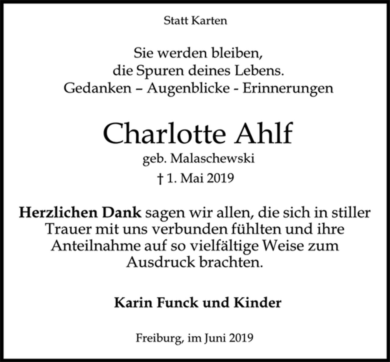 <p>Statt Karten<br />Sie werden bleiben,<br />die Spuren deines Lebens.<br />Gedanken - Augenblicke - Erinnerungen<br />Charlotte Ahlf<br />geb. Malaschewski<br />† 1. Mai 2019<br />Herzlichen Dank<br />sagen wir allen, die sich in stiller<br />Trauer mit uns verbunden fühlten und ihre<br />Anteilnahme auf so vielfältige Weise zum<br />Ausdruck brachten.<br />Karin Funck und Kinder<br />Freiburg, im Juni 2019</p>