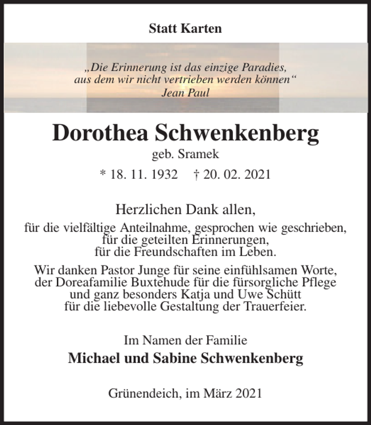 <p>Statt Karten<br />„Die Erinnerung ist das einzige Paradies,<br />aus dem wir nicht vertrieben werden können“<br />Jean Paul<br />Dorothea Schwenkenberg<br />geb. Sramek<br />* 18. 11. 1932 † 20. 02. 2021<br />Herzlichen Dank allen,<br />für die vielfältige Anteilnahme, gesprochen wie geschrieben,<br />für die geteilten Erinnerungen,<br />für die Freundschaften im Leben.<br />Wir danken Pastor Junge für seine einfühlsamen Worte,<br />der Doreafamilie Buxtehude für die fürsorgliche Pflege und ganz besonders Katja und Uwe Schütt<br />für die liebevolle Gestaltung der Trauerfeier.<br />Im Namen der Familie<br />Michael und Sabine Schwenkenberg<br />Grünendeich, im März 2021</p>