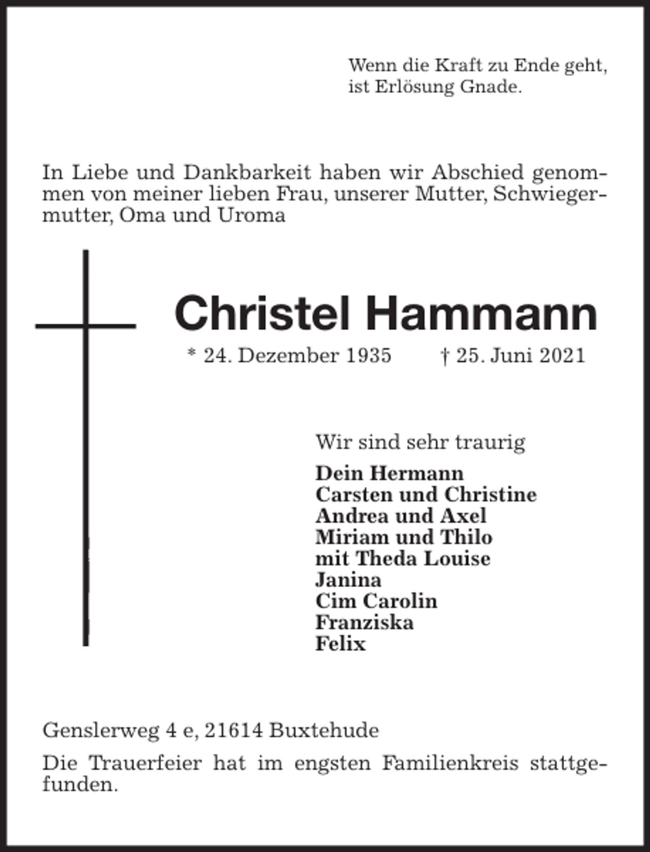 <p>Wenn die Kraft zu Ende geht,<br />ist Erlösung Gnade.<br />In Liebe und Dankbarkeit haben wir Abschied genommen von meiner lieben Frau, unserer Mutter, Schwiegermutter, Oma und Uroma<br />Christel Hammann<br />* 24. Dezember 1935 † 25. Juni 2021<br />Wir sind sehr traurig<br />Dein Hermann<br />Carsten und Christine<br />Andrea und Axel<br />Miriam und Thilo<br />mit Theda Louise<br />Janina<br />Cim Carolin<br />Franziska<br />Felix<br />Genslerweg 4 e, 21614 Buxtehude<br />Die Trauerfeier hat im engsten Familienkreis stattgefunden.</p>