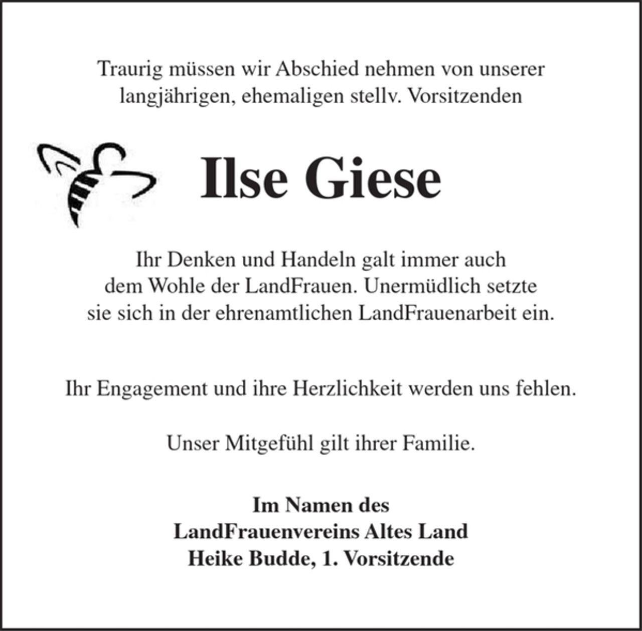 <p>Traurig müssen wir Abschied nehmen von unserer<br />langjährigen, ehemaligen stellv. Vorsitzenden</p><p>Ilse Giese</p><p>Ihr Denken und Handeln galt immer auch<br />dem Wohle der LandFrauen. Unermüdlich setzte<br />sie sich in der ehrenamtlichen LandFrauenarbeit ein.</p><p>Ihr Engagement und ihre Herzlichkeit werden uns fehlen.</p><p>Unser Mitgefühl gilt ihrer Familie.</p><p>Im Namen des<br />LandFrauenvereins Altes Land<br />Heike Budde, 1. Vorsitzende</p>