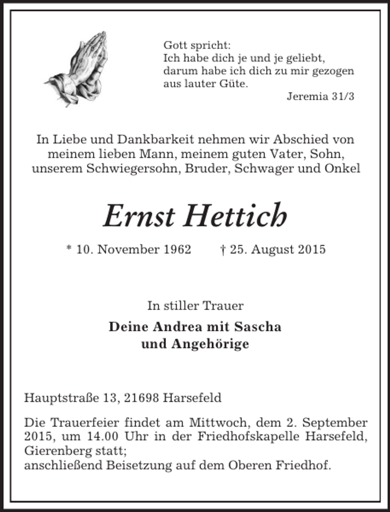 <p>Gott spricht:<br />Ich habe dich je und je geliebt,<br />darum habe ich dich zu mir gezogen<br />aus lauter Güte.<br />Jeremia 31/3<br />In Liebe und Dankbarkeit nehmen wir Abschied von<br />meinem lieben Mann, meinem guten Vater, Sohn,<br />unserem Schwiegersohn, Bruder, Schwager und Onkel<br />Ernst Hettich<br />* 10. November 1962 † 25. August 2015<br />In stiller Trauer<br />Deine Andrea mit Sascha<br />und Angehörige<br />Hauptstraße 13, 21698 Harsefeld<br />Die Trauerfeier findet am Mittwoch, dem 2. September 2015, um 14.00 Uhr in der Friedhofskapelle Harsefeld, Gierenberg statt;<br />anschließend Beisetzung auf dem Oberen Friedhof.</p>