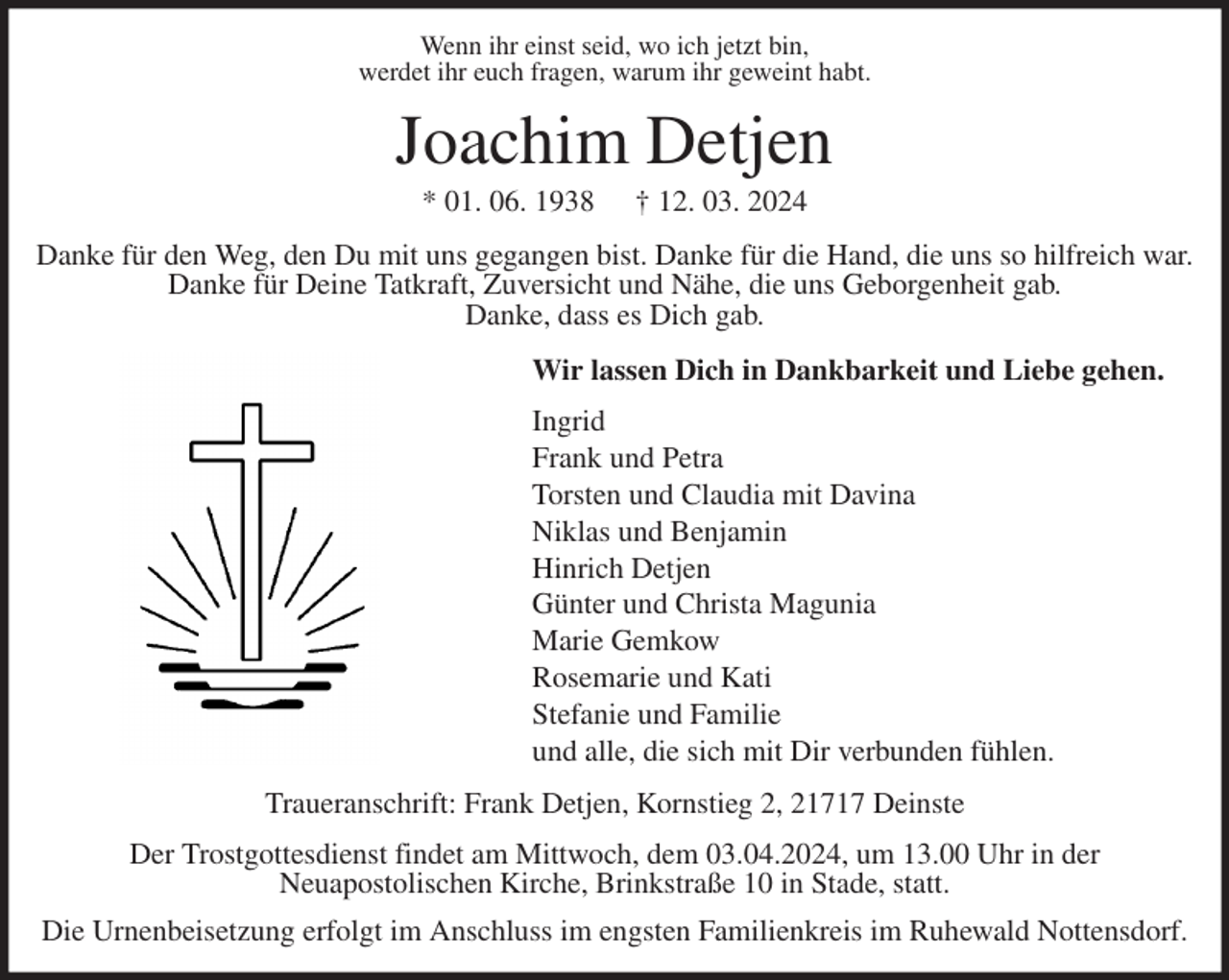 <p>Wenn ihr einst seid, wo ich jetzt bin,<br />werdet ihr euch fragen, warum ihr geweint habt.<br />Joachim Detjen<br />* 01. 06. 1938 † 12. 03. 2024<br />Danke für den Weg, den Du mit uns gegangen bist. Danke für die Hand, die uns so hilfreich war.<br />Danke für Deine Tatkraft, Zuversicht und Nähe, die uns Geborgenheit gab.<br />Danke, dass es Dich gab.<br />Wir lassen Dich in Dankbarkeit und Liebe gehen.<br />Ingrid<br />Frank und Petra<br />Torsten und Claudia mit Davina<br />Niklas und Benjamin<br />Hinrich Detjen<br />Günter und Christa Magunia<br />Marie Gemkow<br />Rosemarie und Kati<br />Stefanie und Familie<br />und alle, die sich mit Dir verbunden fühlen.<br />Traueranschrift: Frank Detjen, Kornstieg 2, 21717 Deinste<br />Der Trostgottesdienst findet am Mittwoch, dem 03.04.2024, um 13.00 Uhr in der<br />Neuapostolischen Kirche, Brinkstraße 10 in Stade, statt.<br />Die Urnenbeisetzung erfolgt im Anschluss im engsten Familienkreis im Ruhewald Nottensdorf.</p>