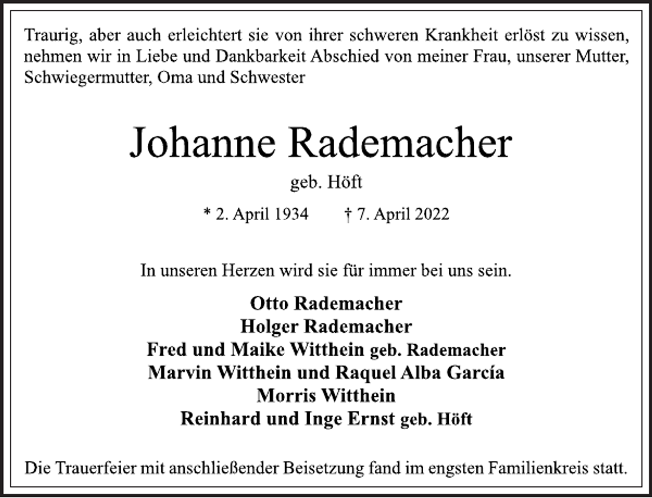 <p>Traurig, aber auch erleichtert sie von ihrer schweren Krankheit erlöst zu wissen, nehmen wir in Liebe und Dankbarkeit Abschied von meiner Frau, unserer Mutter,<br />Schwiegermutter, Oma und Schwester<br />Johanne Rademacher<br />geb. Höft<br />* 2. April 1934 † 7. April 2022<br />In unseren Herzen wird sie für immer bei uns sein.<br />Otto Rademacher<br />Holger Rademacher<br />Fred und Maike Witthein geb. Rademacher<br />Marvin Witthein und Raquel Alba García<br />Morris Witthein<br />Reinhard und Inge Ernst geb. Höft<br />Die Trauerfeier mit anschließender Beisetzung fand im engsten Familienkreis statt.</p>