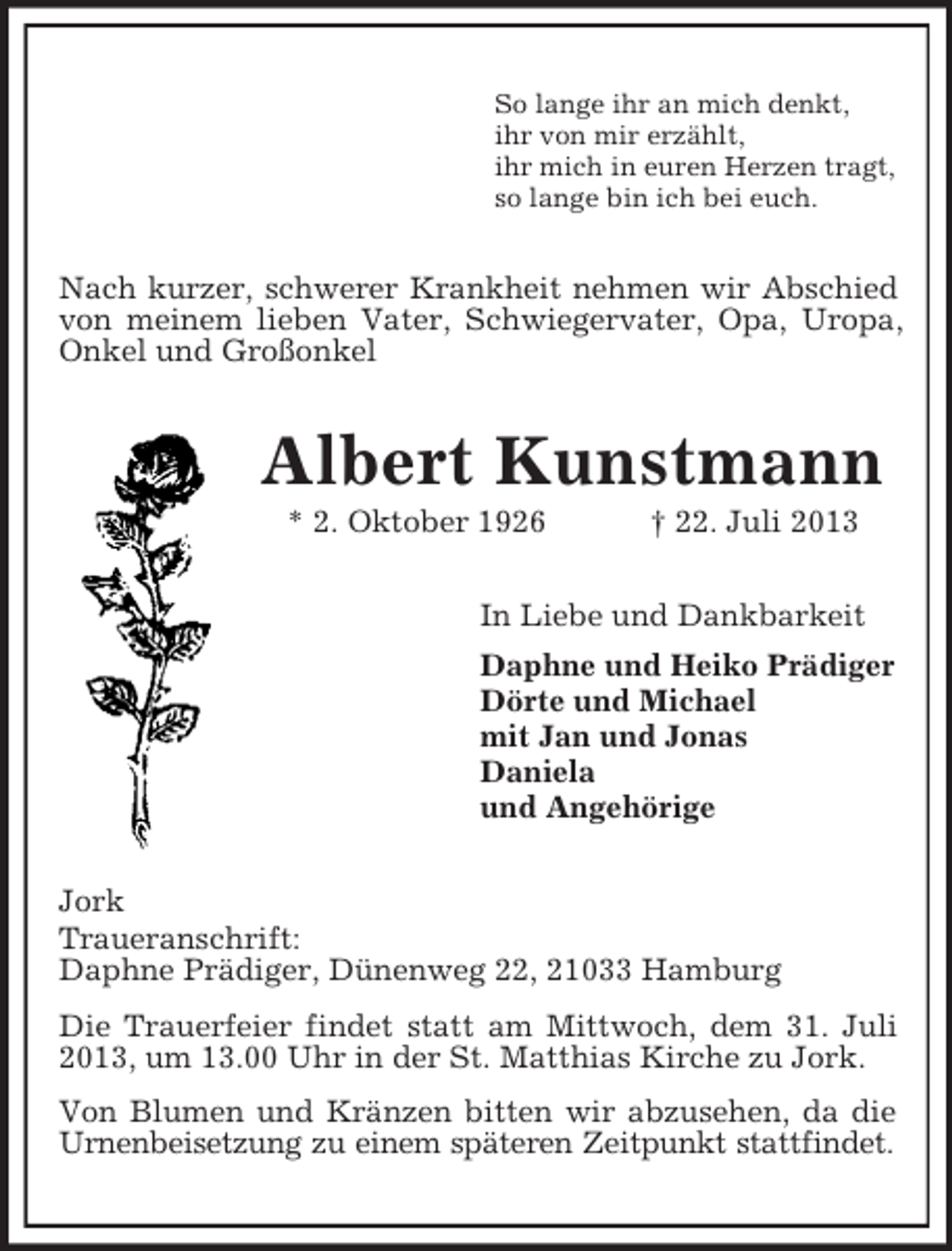 <p>So lange ihr an mich denkt,<br />ihr von mir erzählt,<br />ihr mich in euren Herzen tragt,<br />so lange bin ich bei euch.</p><p>Nach kurzer, schwerer Krankheit nehmen wir Abschied<br />von meinem lieben Vater, Schwiegervater, Opa, Uropa,<br />Onkel und Großonkel</p><p>Albert Kunstmann<br />* 2. Oktober 1926</p><p>† 22. Juli 2013</p><p>In Liebe und Dankbarkeit<br />Daphne und Heiko Prädiger<br />Dörte und Michael<br />mit Jan und Jonas<br />Daniela<br />und Angehörige<br />Jork<br />Traueranschrift:<br />Daphne Prädiger, Dünenweg 22, 21033 Hamburg<br />Die Trauerfeier findet statt am Mittwoch, dem 31. Juli<br />2013, um 13.00 Uhr in der St. Matthias Kirche zu Jork.<br />Von Blumen und Kränzen bitten wir abzusehen, da die<br />Urnenbeisetzung zu einem späteren Zeitpunkt stattfindet.</p>