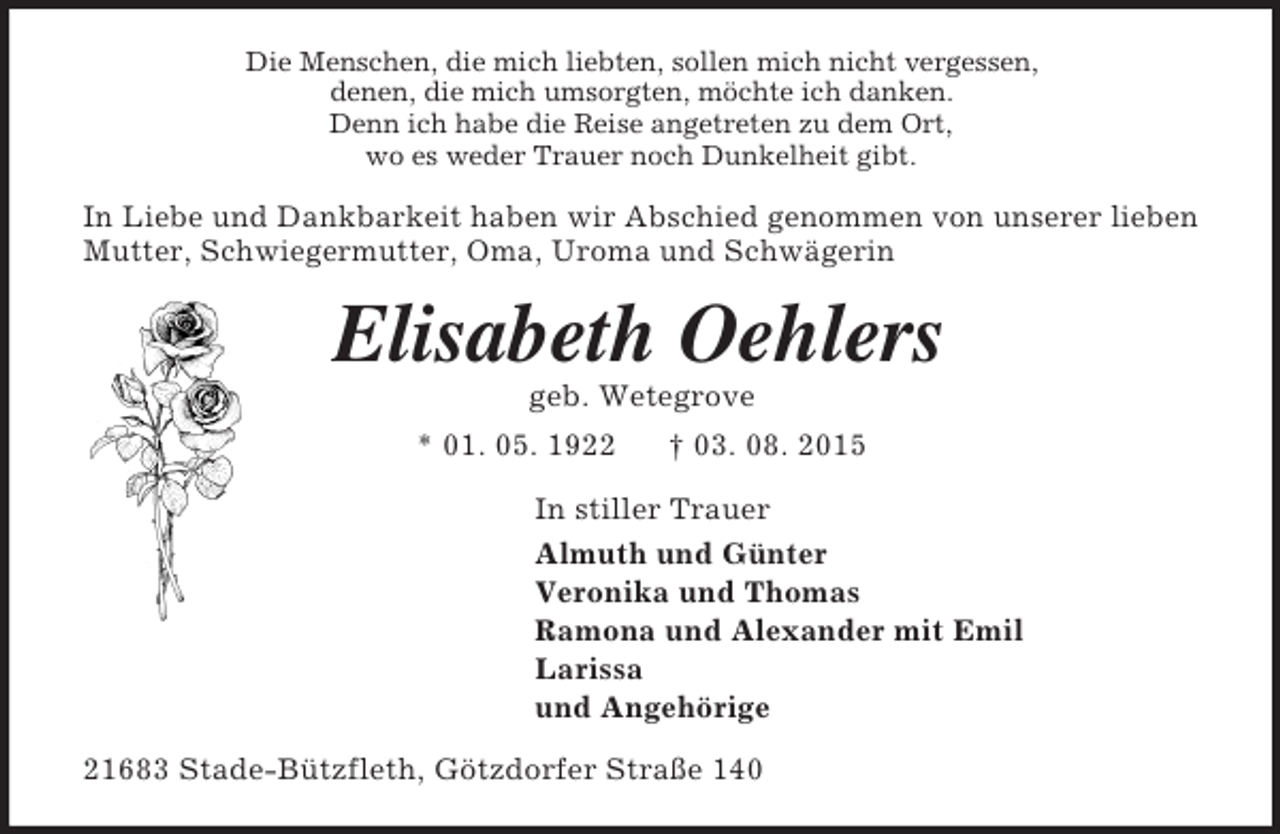 <p>Die Menschen, die mich liebten, sollen mich nicht vergessen,<br />denen, die mich umsorgten, möchte ich danken.<br />Denn ich habe die Reise angetreten zu dem Ort,<br />wo es weder Trauer noch Dunkelheit gibt.<br />In Liebe und Dankbarkeit haben wir Abschied genommen von unserer lieben Mutter, Schwiegermutter, Oma, Uroma und Schwägerin<br />Elisabeth Oehlers<br />geb. Wetegrove<br />* 01. 05. 1922 † 03. 08. 2015<br />In stiller Trauer<br />Almuth und Günter<br />Veronika und Thomas<br />Ramona und Alexander mit Emil<br />Larissa<br />und Angehörige<br />21683 Stade-Bützfleth, Götzdorfer Straße 140</p>