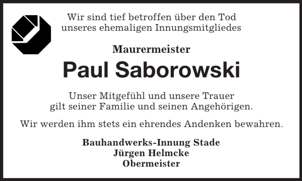 <p>Wir sind tief betroffen über den Tod<br />unseres ehemaligen Innungsmitgliedes<br />Maurermeister<br />Paul Saborowski<br />Unser Mitgefühl und unsere Trauer<br />gilt seiner Familie und seinen Angehörigen.<br />Wir werden ihm stets ein ehrendes Andenken bewahren.<br />Bauhandwerks-Innung Stade<br />Jürgen Helmcke<br />Obermeister</p>