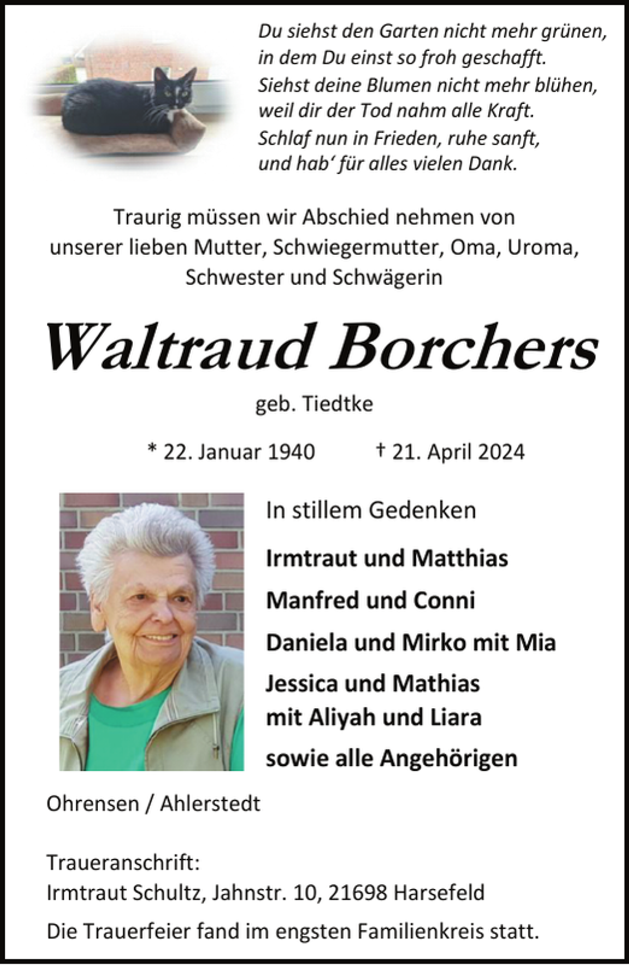 <p>Du siehst den Garten nicht mehr grünen,<br />in dem Du einst so froh geschafft.<br />Siehst deine Blumen nicht mehr blühen,<br />weil dir der Tod nahm alle Kraft.<br />Schlaf nun in Frieden, ruhe sanft,<br />und hab‘ für alles vielen Dank.</p><p>Traurig müssen wir Abschied nehmen von<br />unserer lieben Mutter, Schwiegermutter, Oma, Uroma,<br />Schwester und Schwägerin</p><p>Waltraud Borchers<br />geb. Tiedtke</p><p>* 22. Januar 1940</p><p>† 21. April 2024</p><p>In stillem Gedenken<br />Irmtraut und Matthias<br />Manfred und Conni<br />Daniela und Mirko mit Mia<br />Jessica und Mathias<br />mit Aliyah und Liara<br />sowie alle Angehörigen<br />Ohrensen / Ahlerstedt<br />Traueranschrift:<br />Irmtraut Schultz, Jahnstr. 10, 21698 Harsefeld<br />Die Trauerfeier fand im engsten Familienkreis statt.</p>