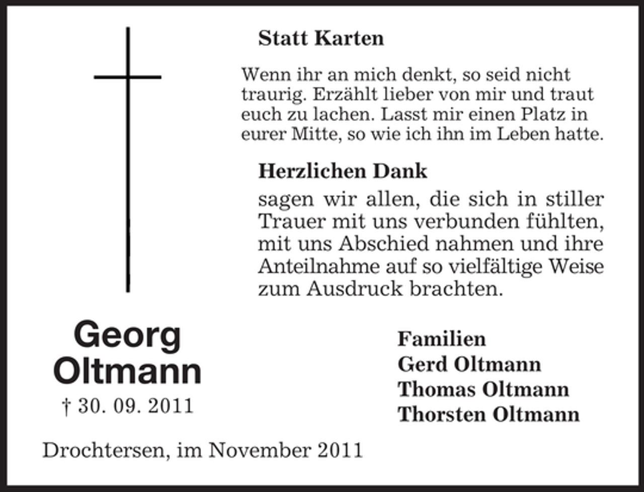 <p>Georg<br />Oltmann<br />† 30. 09. 2011<br />Statt Karten<br />Wenn ihr an mich denkt, so seid nicht traurig. Erzählt lieber von mir und traut euch zu lachen. Lasst mir einen Platz in eurer Mitte, so wie ich ihn im Leben hatte.<br />Herzlichen Dank<br />sagen wir allen, die sich in stiller Trauer mit uns verbunden fühlten, mit uns Abschied nahmen und ihre Anteilnahme auf so vielfältige Weise<br />zum Ausdruck brachten.<br />Familien<br />Gerd Oltmann<br />Thomas Oltmann<br />Thorsten Oltmann<br />Drochtersen, im November 2011</p>
