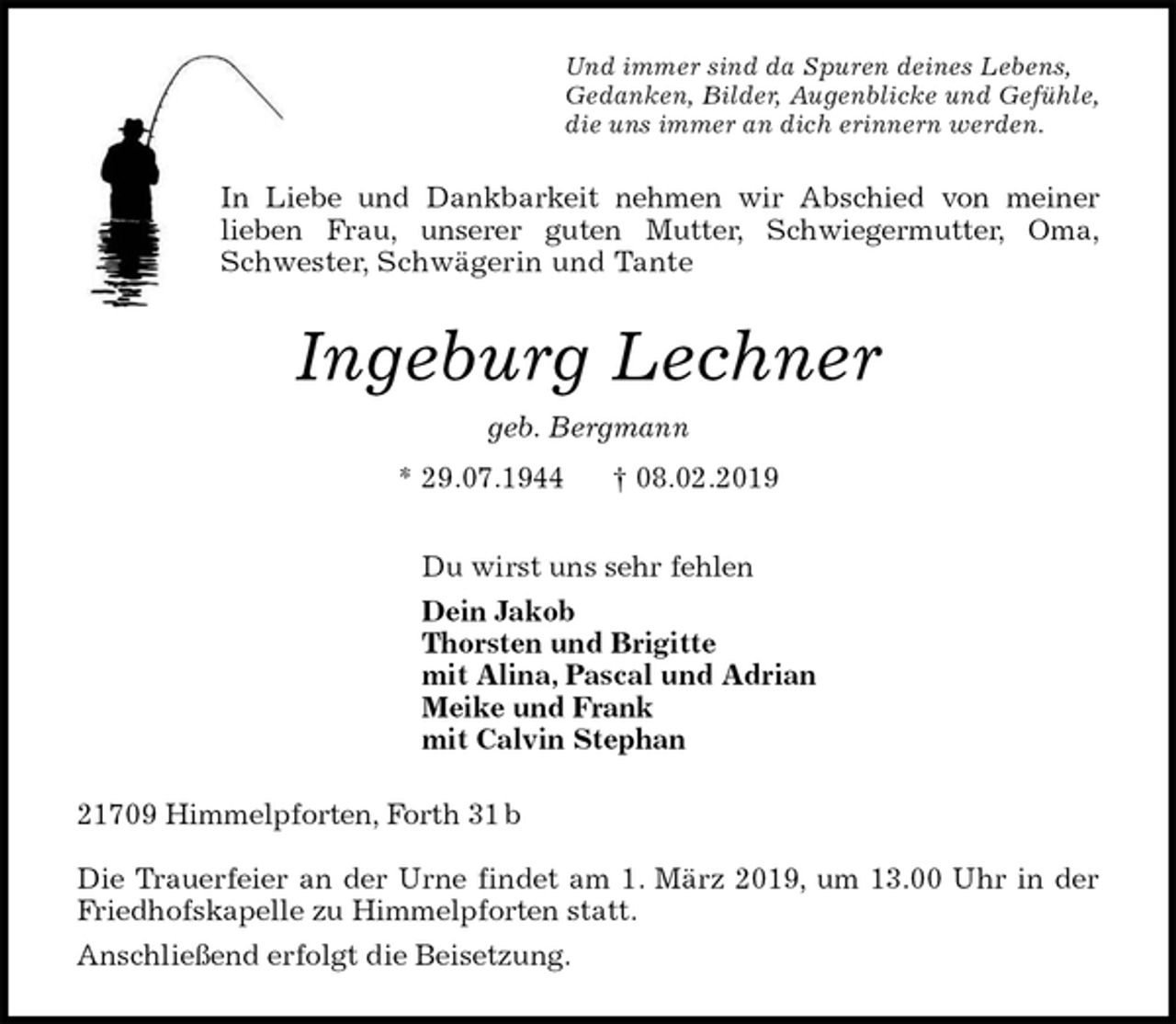 <p>Und immer sind da Spuren deines Lebens,<br />Gedanken, Bilder, Augenblicke und Gefühle,<br />die uns immer an dich erinnern werden.<br />In Liebe und Dankbarkeit nehmen wir Abschied von meiner<br />lieben Frau, unserer guten Mutter, Schwiegermutter, Oma,<br />Schwester, Schwägerin und Tante<br />Ingeburg Lechner<br />geb. Bergmann<br />* 29.07.1944 † 08.02.2019<br />Du wirst uns sehr fehlen<br />Dein Jakob<br />Thorsten und Brigitte<br />mit Alina, Pascal und Adrian<br />Meike und Frank<br />mit Calvin Stephan<br />21709 Himmelpforten, Forth 31 b</p><p>Die Trauerfeier an der Urne findet am 1. März 2019, um 13.00 Uhr in der<br />Friedhofskapelle zu Himmelpforten statt.<br />Anschließend erfolgt die Beisetzung.</p>