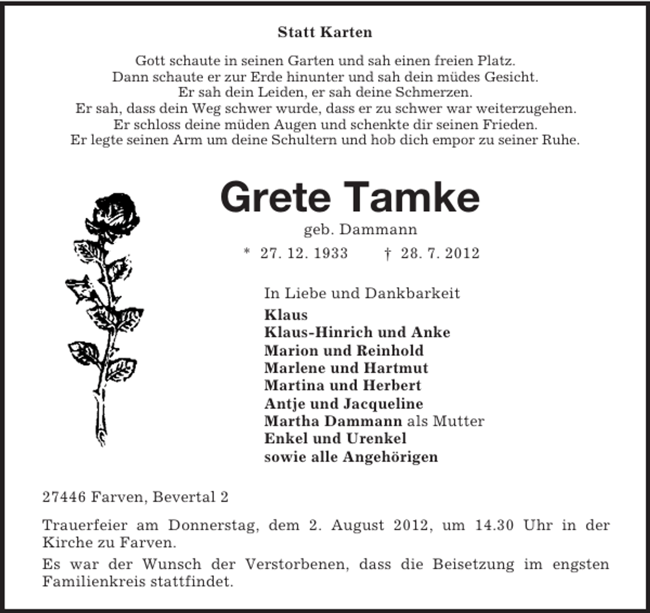 <p>Statt Karten<br />Gott schaute in seinen Garten und sah einen freien Platz.<br />Dann schaute er zur Erde hinunter und sah dein müdes Gesicht.<br />Er sah dein Leiden, er sah deine Schmerzen.<br />Er sah, dass dein Weg schwer wurde, dass er zu schwer war weiterzugehen.<br />Er schloss deine müden Augen und schenkte dir seinen Frieden.<br />Er legte seinen Arm um deine Schultern und hob dich empor zu seiner Ruhe.<br />Grete Tamke<br />geb. Dammann<br />* 27. 12. 1933 † 28. 7. 2012<br />In Liebe und Dankbarkeit<br />Klaus<br />Klaus-Hinrich und Anke<br />Marion und Reinhold<br />Marlene und Hartmut<br />Martina und Herbert<br />Antje und Jacqueline<br />Martha Dammann als Mutter<br />Enkel und Urenkel<br />sowie alle Angehörigen<br />27446 Farven, Bevertal 2<br />Trauerfeier am Donnerstag, dem 2. August 2012, um 14.30 Uhr in der<br />Kirche zu Farven.<br />Es war der Wunsch der Verstorbenen, dass die Beisetzung im engsten<br />Familienkreis stattfindet.</p>
