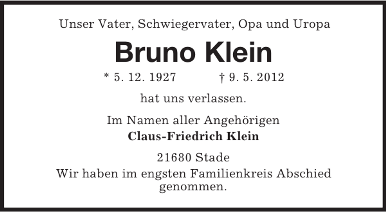 <p>Unser Vater, Schwiegervater, Opa und Uropa</p><p>Bruno Klein<br />* 5. 12. 1927</p><p>† 9. 5. 2012</p><p>hat uns verlassen.<br />Im Namen aller Angehörigen<br />Claus-Friedrich Klein<br />21680 Stade<br />Wir haben im engsten Familienkreis Abschied<br />genommen.</p>