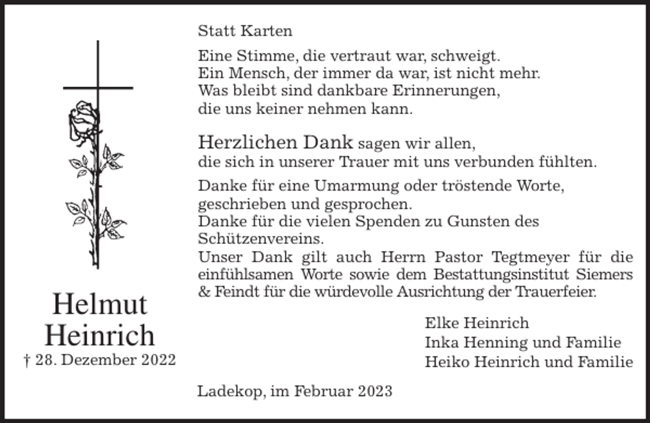 <p>Statt Karten<br />Eine Stimme, die vertraut war, schweigt.<br />Ein Mensch, der immer da war, ist nicht mehr.<br />Was bleibt sind dankbare Erinnerungen,<br />die uns keiner nehmen kann.</p><p>Herzlichen Dank sagen wir allen,<br />die sich in unserer Trauer mit uns verbunden fühlten.<br />Danke für eine Umarmung oder tröstende Worte,<br />geschrieben und gesprochen.<br />Danke für die vielen Spenden zu Gunsten des<br />Schützenvereins.<br />Unser Dank gilt auch Herrn Pastor Tegtmeyer für die<br />einfühlsamen Worte sowie dem Bestattungsinstitut Siemers<br />&amp; Feindt für die würdevolle Ausrichtung der Trauerfeier.<br />Elke Heinrich<br />Inka Henning und Familie<br />Heiko Heinrich und Familie<br />Ladekop, im Februar 2023<br />Helmut<br />Heinrich<br />† 28. Dezember 2022</p>