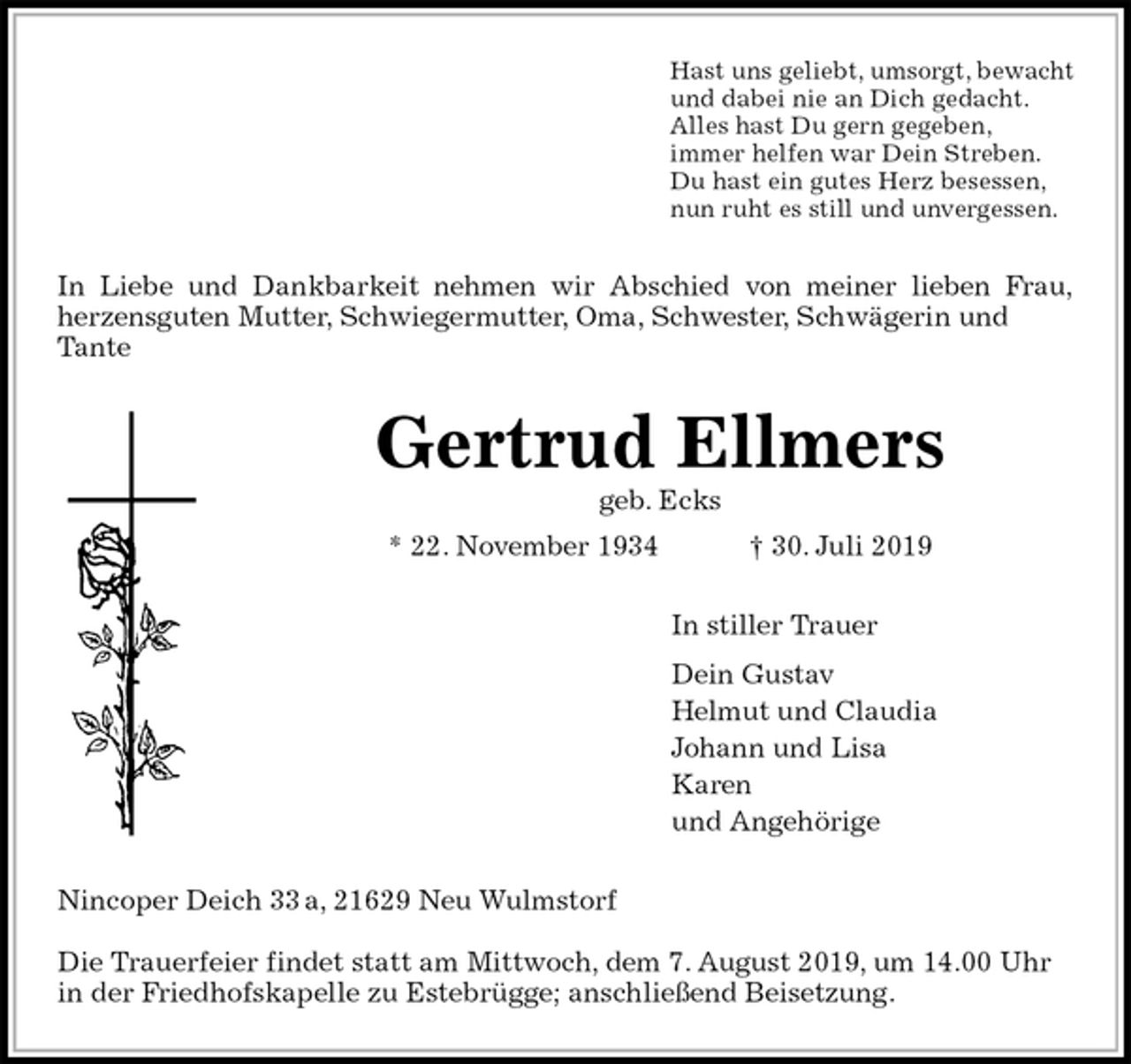 <p>Hast uns geliebt, umsorgt, bewacht<br />und dabei nie an Dich gedacht.<br />Alles hast Du gern gegeben,<br />immer helfen war Dein Streben.<br />Du hast ein gutes Herz besessen,<br />nun ruht es still und unvergessen.<br />In Liebe und Dankbarkeit nehmen wir Abschied von meiner lieben Frau,<br />herzensguten Mutter, Schwiegermutter, Oma, Schwester, Schwägerin und Tante<br />Gertrud Ellmers<br />geb. Ecks<br />* 22. November 1934 † 30. Juli 2019<br />In stiller Trauer<br />Dein Gustav<br />Helmut und Claudia<br />Johann und Lisa<br />Karen<br />und Angehörige<br />Nincoper Deich 33 a, 21629 Neu Wulmstorf</p><p>Die Trauerfeier findet statt am Mittwoch, dem 7. August 2019, um 14.00 Uhr in der Friedhofskapelle zu Estebrügge; anschließend Beisetzung.</p>