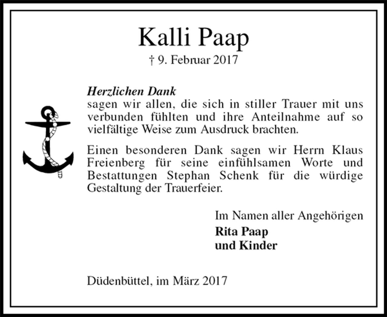 <p>Kalli Paap<br />† 9. Februar 2017<br />Herzlichen Dank<br />sagen wir allen, die sich in stiller Trauer mit uns<br />verbunden fühlten und ihre Anteilnahme auf so<br />vielfältige Weise zum Ausdruck brachten.<br />Einen besonderen Dank sagen wir Herrn Klaus<br />Freienberg für seine einfühlsamen Worte und<br />Bestattungen Stephan Schenk für die würdige<br />Gestaltung der Trauerfeier.<br />Im Namen aller Angehörigen<br />Rita Paap<br />und Kinder<br />Düdenbüttel, im März 2017</p>