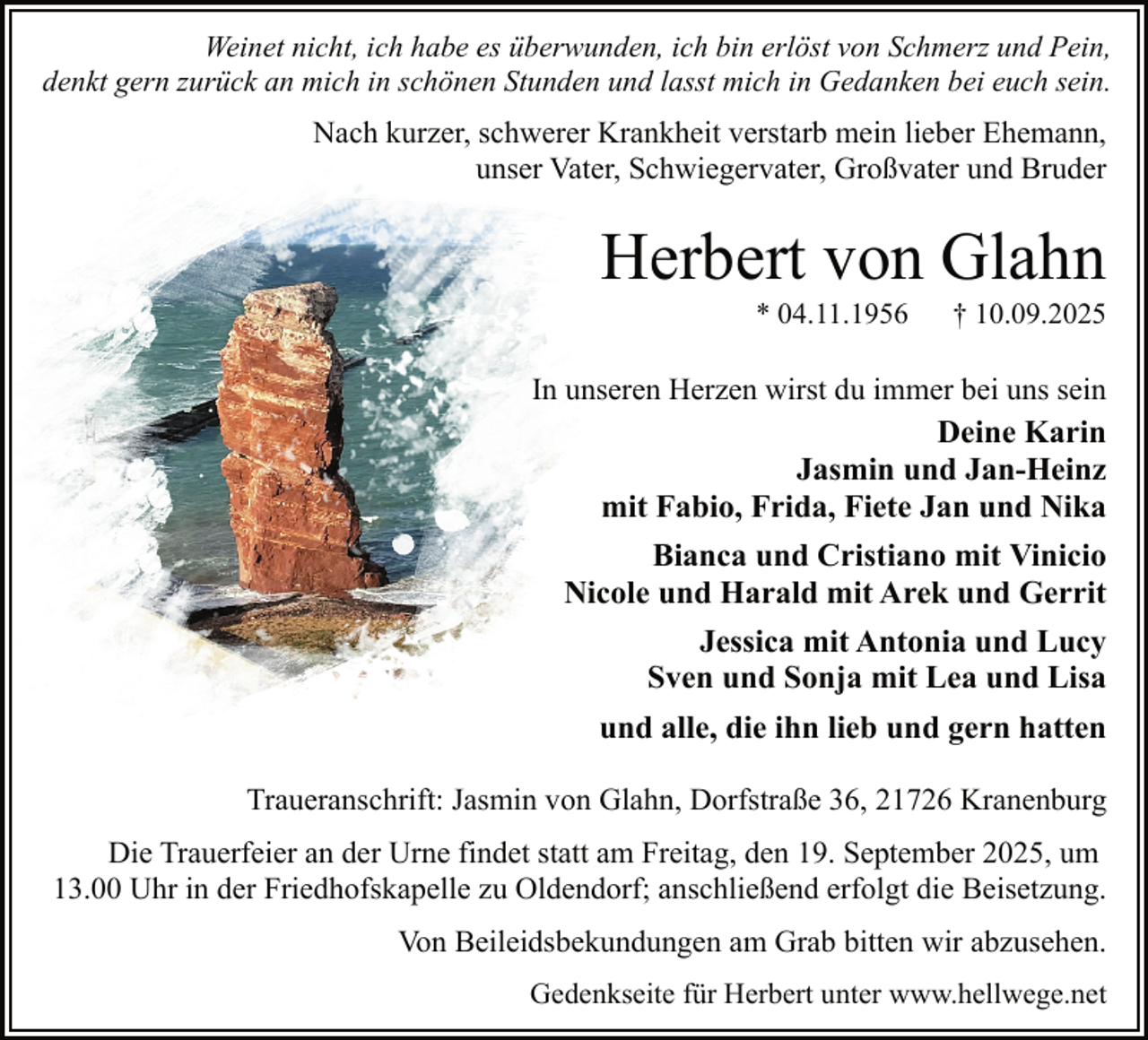 <p>Weinet nicht, ich habe es überwunden, ich bin erlöst von Schmerz und Pein,<br />denkt gern zurück an mich in schönen Stunden und lasst mich in Gedanken bei euch sein.</p><p>Nach kurzer, schwerer Krankheit verstarb mein lieber Ehemann,<br />unser Vater, Schwiegervater, Großvater und Bruder</p><p>Herbert von Glahn<br />* 04.11.1956</p><p>† 10.09.2025</p><p>In unseren Herzen wirst du immer bei uns sein<br />Deine Karin<br />Jasmin und Jan-Heinz<br />mit Fabio, Frida, Fiete Jan und Nika</p><p>Bianca und Cristiano mit Vinicio<br />Nicole und Harald mit Arek und Gerrit<br />Jessica mit Antonia und Lucy<br />Sven und Sonja mit Lea und Lisa<br />und alle, die ihn lieb und gern hatten<br />Traueranschrift: Jasmin von Glahn, Dorfstraße 36, 21726 Kranenburg<br />Die Trauerfeier an der Urne findet statt am Freitag, den 19. September 2025, um<br />13.00 Uhr in der Friedhofskapelle zu Oldendorf; anschließend erfolgt die Beisetzung.<br />Von Beileidsbekundungen am Grab bitten wir abzusehen.<br />Gedenkseite für Herbert unter www.hellwege.net</p>