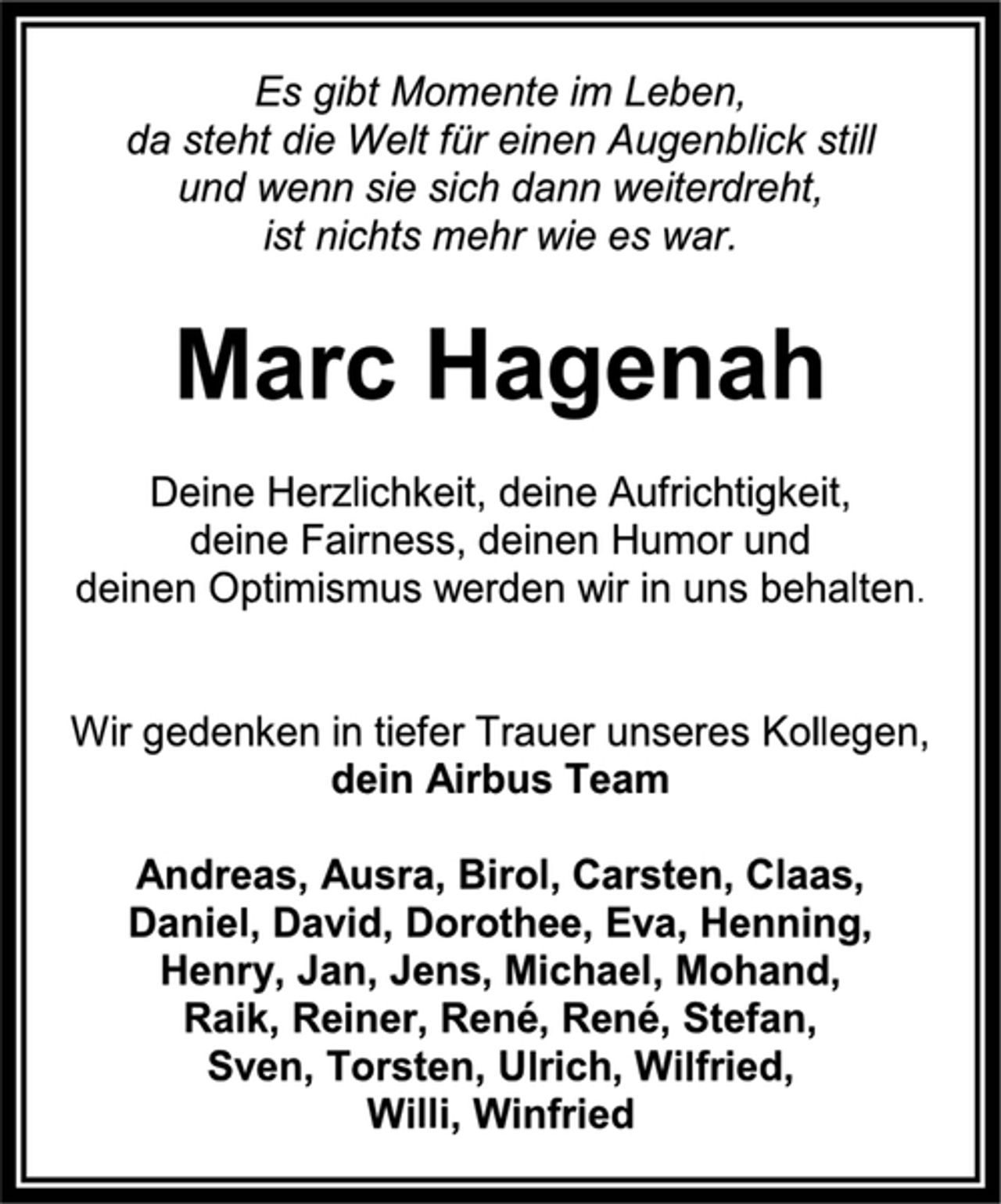 <p>Es gibt Momente im Leben,<br />da steht die Welt für einen Augenblick still<br />und wenn sie sich dann weiterdreht,<br />ist nichts mehr wie es war.<br />Marc Hagenah<br />Deine Herzlichkeit, deine Aufrichtigkeit,<br />deine Fairness, deinen Humor und<br />deinen Optimismus werden wir in uns behalten.<br />Wir gedenken in tiefer Trauer unseres Kollegen,<br />dein Airbus Team<br />Andreas, Ausra, Birol, Carsten, Claas,<br />Daniel, David, Dorothee, Eva, Henning,<br />Henry, Jan, Jens, Michael, Mohand,<br />Raik, Reiner, René, René, Stefan,<br />Sven, Torsten, Ulrich, Wilfried,<br />Willi, Winfried</p>