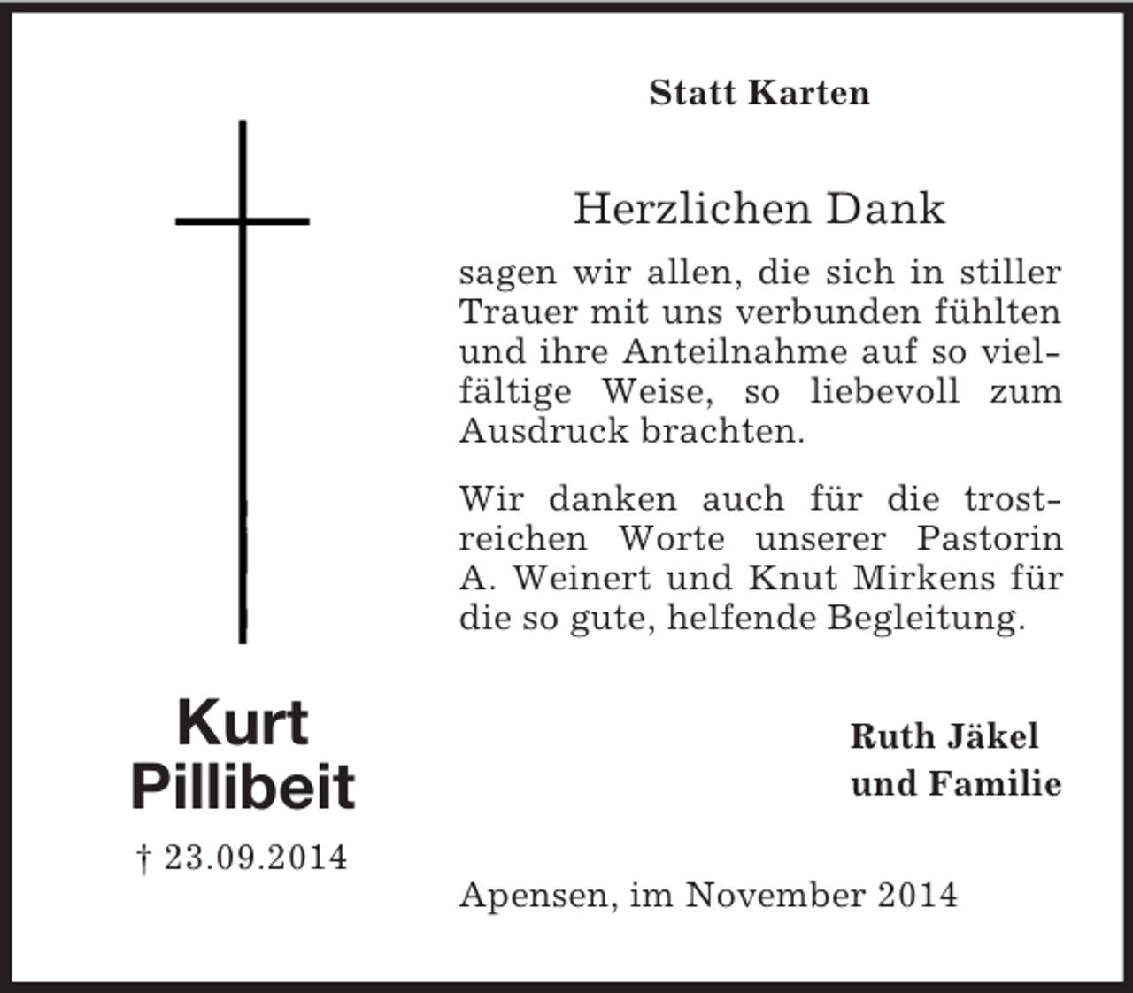 <p>Kurt<br />Pillibeit<br />† 23.09.2014<br />Statt Karten<br />Herzlichen Dank<br />sagen wir allen, die sich in stiller Trauer mit uns verbunden fühlten und ihre Anteilnahme auf so vielfältige Weise, so liebevoll zum Ausdruck brachten.<br />Wir danken auch für die trost-<br />reichen Worte unserer Pastorin<br />A. Weinert und Knut Mirkens für die so gute, helfende Begleitung.<br />Ruth Jäkel<br />und Familie<br />Apensen, im November 2014</p>