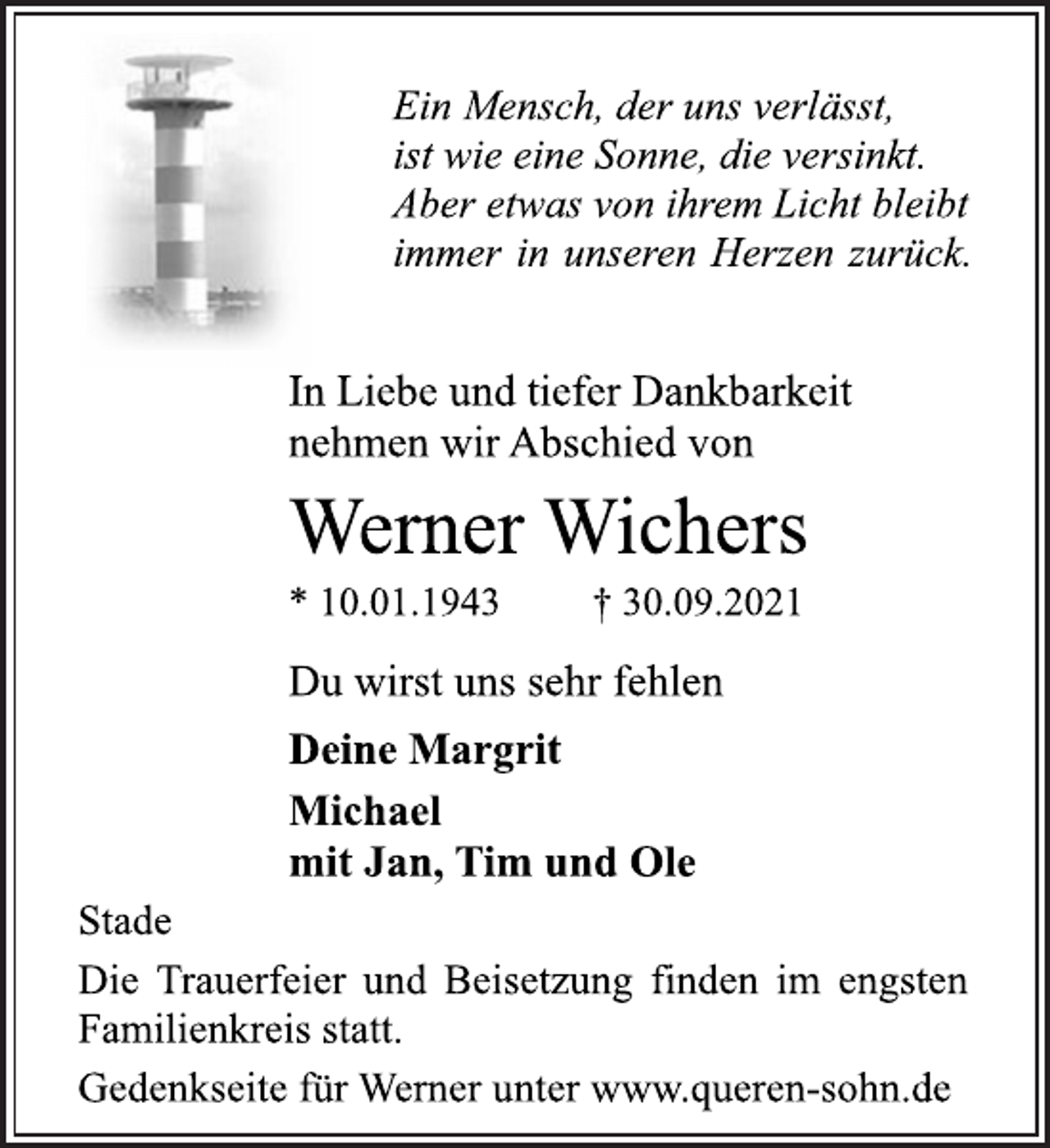 <p>Ein Mensch, der uns verlässt,<br />ist wie eine Sonne, die versinkt.<br />Aber etwas von ihrem Licht bleibt<br />immer in unseren Herzen zurück.<br />In Liebe und tiefer Dankbarkeit<br />nehmen wir Abschied von<br />Werner Wichers<br />* 10.01.1943 † 30.09.2021<br />Stade<br />Deine Margrit<br />Michael<br />mit Jan, Tim und Ole<br />Du wirst uns sehr fehlen<br />Die Trauerfeier und Beisetzung finden im engsten<br />Familienkreis statt.<br />Gedenkseite für Werner unter www.queren-sohn.de</p>